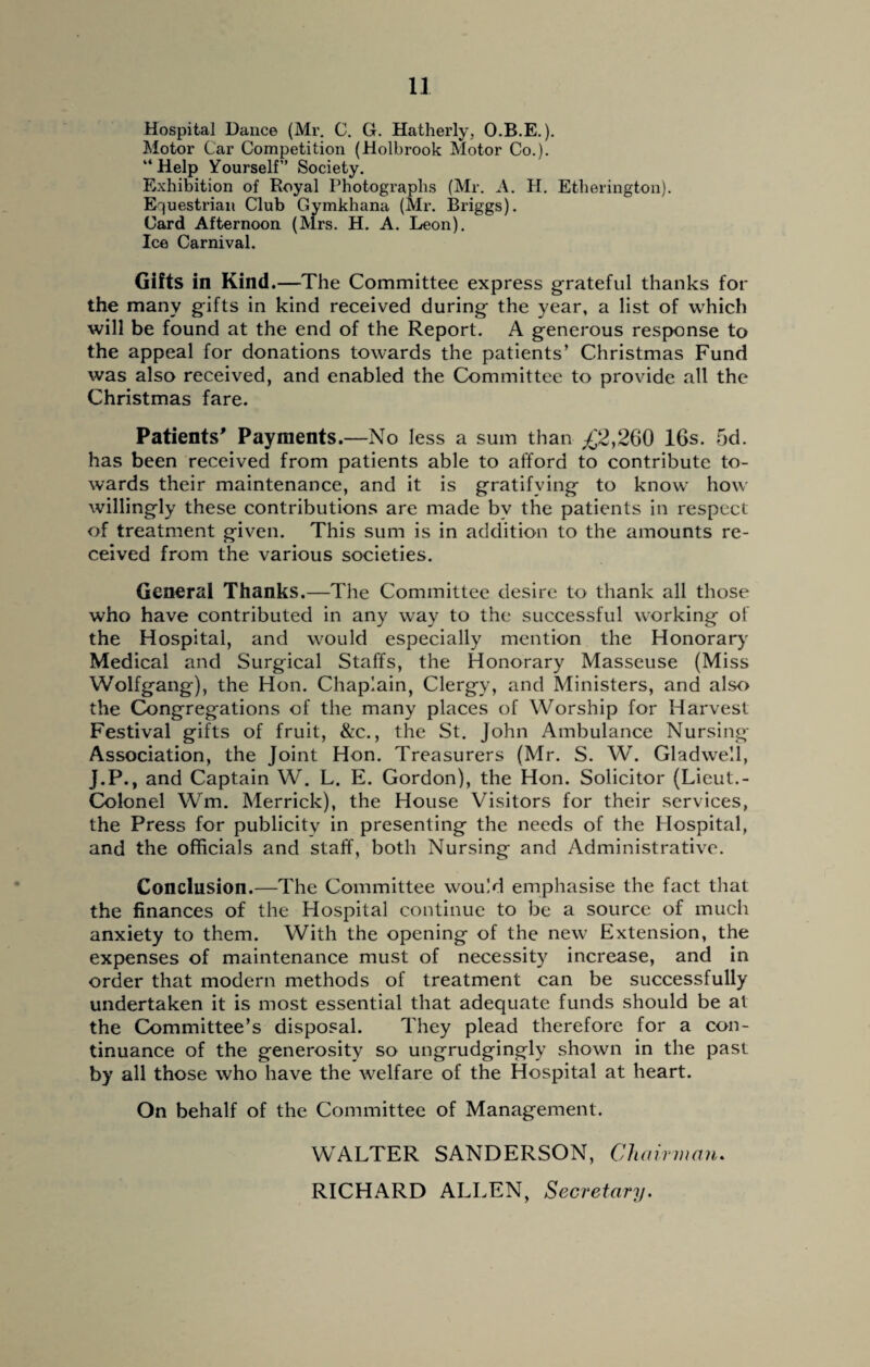 Hospital Dance (Mr. C. G. Hatherly, O.B.E.). Motor Car Competition (Holbrook Motor Co.). “Help Yourself” Society. Exhibition of Royal Photographs (Mr. A. H. Etherington). Equestrian Club Gymkhana (Mr. Briggs). Card Afternoon (Mrs. H. A. Leon). Ice Carnival. Gifts in Kind.—The Committee express grateful thanks for the many gifts in kind received during the year, a list of which will be found at the end of the Report. A generous response to the appeal for donations towards the patients’ Christmas Fund was also received, and enabled the Committee to provide all the Christmas fare. Patients' Payments.—No less a sum than ,£2,260 16s. 5d. has been received from patients able to afford to contribute to¬ wards their maintenance, and it is gratifying to know how willingly these contributions are made by the patients in respect of treatment given. This sum is in addition to the amounts re¬ ceived from the various societies. General Thanks.—The Committee desire to thank all those who have contributed in any way to the successful working of the Hospital, and would especially mention the Honorary Medical and Surgical Staffs, the Honorary Masseuse (Miss Wolfgang), the Hon. Chaplain, Clergy, and Ministers, and also the Congregations of the many places of Worship for Harvest Festival gifts of fruit, &c., the St. John Ambulance Nursing- Association, the Joint Hon. Treasurers (Mr. S. W. Gladwell, J.P., and Captain W. L. E. Gordon), the Hon. Solicitor (Lieut.- Colonel Wm. Merrick), the House Visitors for their services, the Press for publicity in presenting the needs of the Hospital, and the officials and staff, both Nursing and Administrative. Conclusion.—The Committee would emphasise the fact that the finances of the Hospital continue to be a source of much anxiety to them. With the opening of the new Extension, the expenses of maintenance must of necessity increase, and in order that modern methods of treatment can be successfully undertaken it is most essential that adequate funds should be at the Committee’s disposal. They plead therefore for a con¬ tinuance of the generosity so ungrudgingly shown in the past by all those who have the welfare of the Hospital at heart. On behalf of the Committee of Management. WALTER SANDERSON, Chairman. RICHARD ALLEN, Secretary.