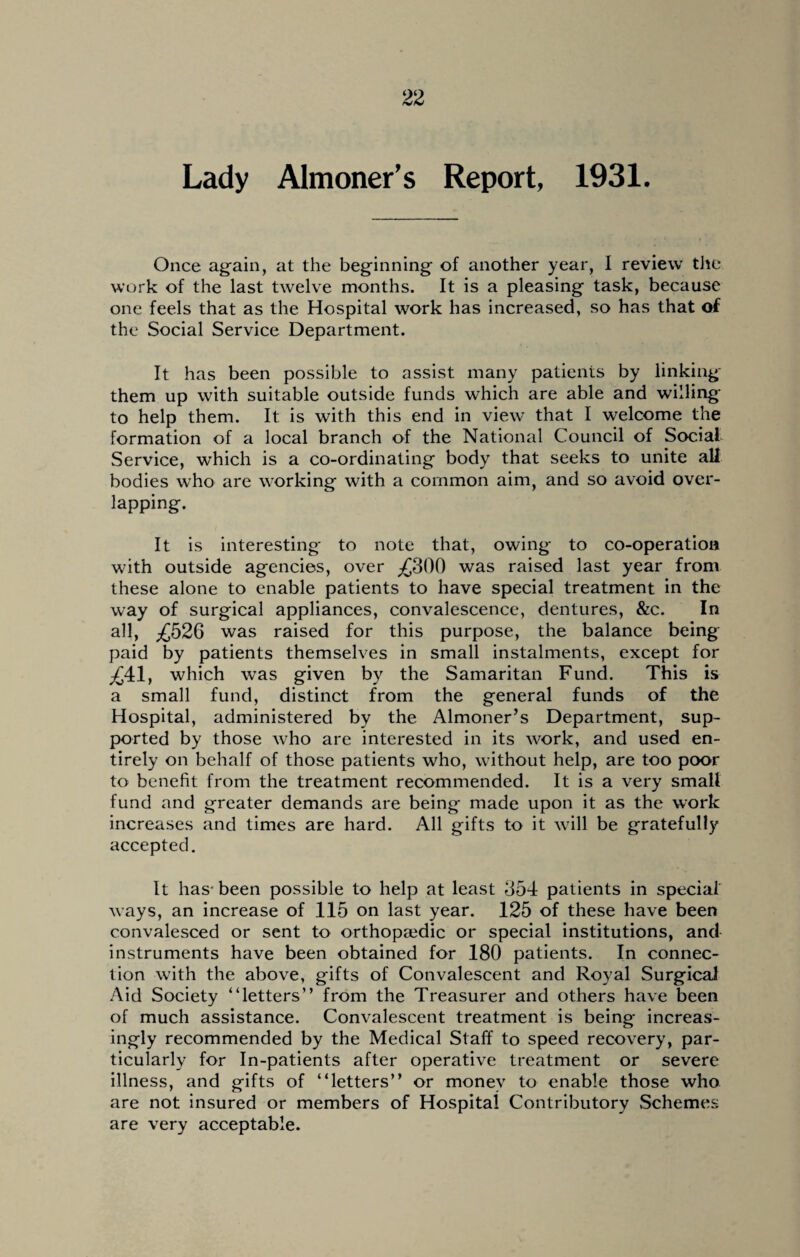 Lady Almoner’s Report, 1931. Once again, at the beginning of another year, I review the work of the last twelve months. It is a pleasing task, because one feels that as the Hospital work has increased, so has that of the Social Service Department. It has been possible to assist many patients by linking them up with suitable outside funds which are able and willing to help them. It is with this end in view that I welcome the formation of a local branch of the National Council of Social Service, which is a co-ordinating body that seeks to unite all bodies who are working with a common aim, and so avoid over¬ lapping. It is interesting to note that, owing to co-operation with outside agencies, over £300 was raised last year from these alone to enable patients to have special treatment in the way of surgical appliances, convalescence, dentures, &c. In all, £526 was raised for this purpose, the balance being paid by patients themselves in small instalments, except for £41, which was given by the Samaritan Fund. This is a small fund, distinct from the general funds of the Hospital, administered by the Almoner’s Department, sup¬ ported by those who are interested in its work, and used en¬ tirely on behalf of those patients who, without help, are too poor to benefit from the treatment recommended. It is a very small fund and greater demands are being made upon it as the work increases and times are hard. All gifts to it will be gratefully accepted. It has-been possible to help at least 354 patients in special ways, an increase of 115 on last year. 125 of these have been convalesced or sent to orthopaedic or special institutions, and instruments have been obtained for 180 patients. In connec¬ tion with the above, gifts of Convalescent and Royal Surgical Aid Society “letters” from the Treasurer and others have been of much assistance. Convalescent treatment is being increas¬ ingly recommended by the Medical Staff to speed recovery, par¬ ticularly for In-patients after operative treatment or severe illness, and gifts of “letters” or money to enable those who are not insured or members of Hospital Contributory Schemes are very acceptable.