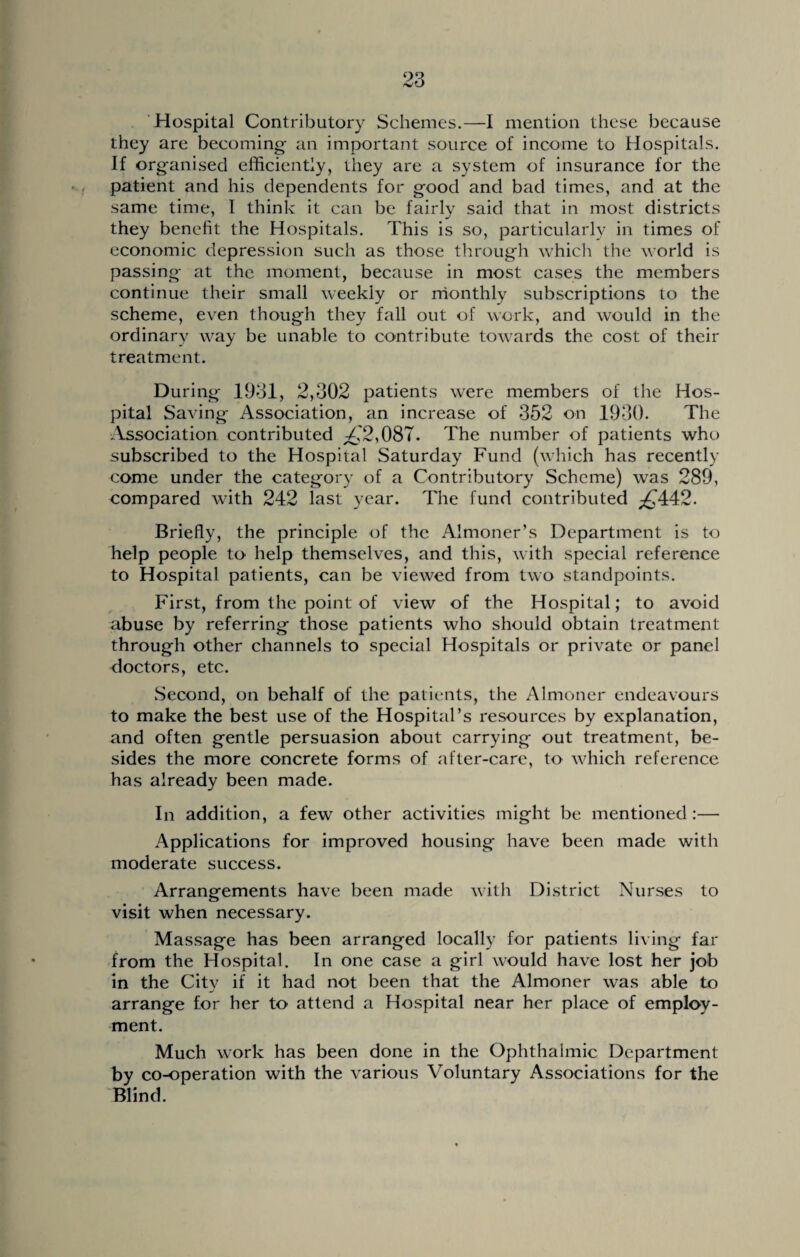 Hospital Contributory Schemes.—I mention these because they are becoming- an important source of income to Hospitals. If organised efficiently, they are a system of insurance for the patient and his dependents for good and bad times, and at the same time, I think it can be fairly said that in most districts they benefit the Hospitals. This is so, particularly in times of economic depression such as those through which the world is passing at the moment, because in most cases the members continue their small weekly or monthly subscriptions to the scheme, even though they fall out of work, and would in the ordinary way be unable to contribute towards the cost of their treatment. During 1931, 2,302 patients were members of the Hos¬ pital Saving Association, an increase of 352 on 1930. The Association contributed ^2,087. The number of patients who subscribed to the Hospital Saturday Fund (which has recently come under the category of a Contributory Scheme) was 289, compared with 242 last year. The fund contributed p£442. Briefly, the principle of the Almoner’s Department is to help people to help themselves, and this, with special reference to Hospital patients, can be viewed from two standpoints. First, from the point of view of the Hospital; to avoid abuse by referring those patients who should obtain treatment through other channels to special Hospitals or private or panel doctors, etc. Second, on behalf of the patients, the Almoner endeavours to make the best use of the Hospital’s resources by explanation, and often gentle persuasion about carrying out treatment, be¬ sides the more concrete forms of after-care, to which reference has already been made. In addition, a few other activities might be mentioned :— Applications for improved housing have been made with moderate success. Arrangements have been made with District Nurses to visit when necessary. Massage has been arranged locally for patients living far from the Hospital. In one case a girl would have lost her job in the City if it had not been that the Almoner was able to arrange for her to attend a Hospital near her place of employ¬ ment. Much work has been done in the Ophthalmic Department by co-operation with the various Voluntary Associations for the Blind.