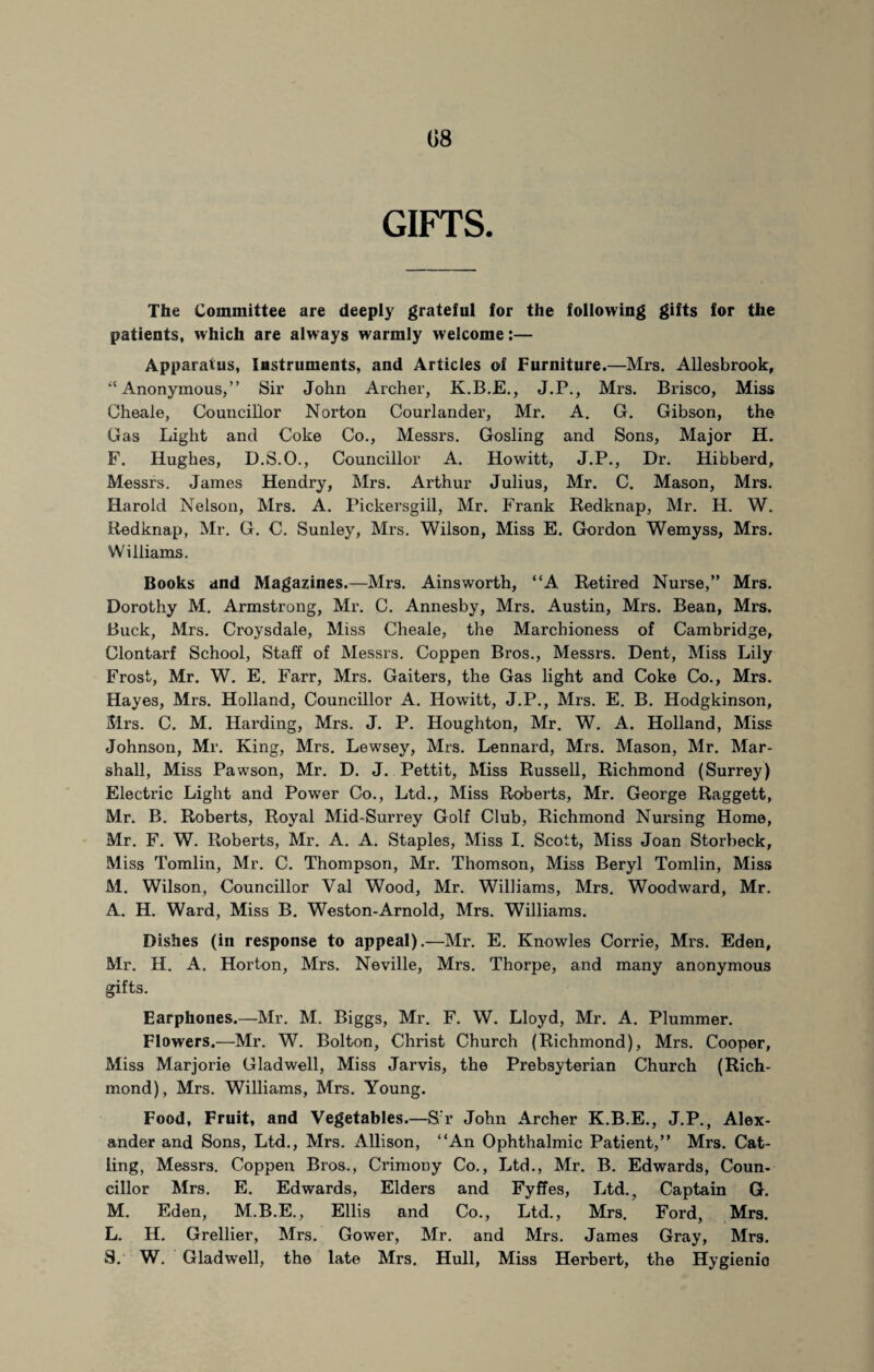 GIFTS. The Committee are deeply grateful for the following gifts for the patients, which are always warmly welcome:— Apparatus, Instruments, and Articles of Furniture.—Mrs. Allesbrook, “ Anonymous,” Sir John Archer, K.B.E., J.P., Mrs. Brisco, Miss Cheale, Councillor Norton Courlander, Mr. A. G. Gibson, the Gas Light and Coke Co., Messrs. Gosling and Sons, Major H. F. Hughes, D.S.O., Councillor A. Howitt, J.P., Dr. Hibberd, Messrs. James Hendry, Mrs. Arthur Julius, Mr. C. Mason, Mrs. Harold Nelson, Mrs. A. Pickersgill, Mr. Frank Redknap, Mr. H. W. Redknap, Mr. G. C. Sunley, Mrs. Wilson, Miss E. Gordon Wemyss, Mrs. Williams. Books and Magazines.—Mrs. Ainsworth, “A Retired Nurse,” Mrs. Dorothy M. Armstrong, Mr. C. Annesby, Mrs. Austin, Mrs. Bean, Mrs. Buck, Mrs. Croysdale, Miss Cheale, the Marchioness of Cambridge, Clontarf School, Staff of Messrs. Coppen Bros., Messrs. Dent, Miss Lily Frost, Mr. W. E. Farr, Mrs. Gaiters, the Gas light and Coke Co., Mrs. Hayes, Mrs. Holland, Councillor A. Howitt, J.P., Mrs. E. B. Hodgkinson, Mrs. C. M. Harding, Mrs. J. P. Houghton, Mr. W. A. Holland, Miss Johnson, Mr. King, Mrs. Lewsey, Mrs. Lennard, Mrs. Mason, Mr. Mar¬ shall, Miss Pawson, Mr. D. J. Pettit, Miss Russell, Richmond (Surrey) Electric Light and Power Co., Ltd., Miss Roberts, Mr. George Raggett, Mr. B. Roberts, Royal Mid-Surrey Golf Club, Richmond Nursing Home, Mr. F. W. Roberts, Mr. A. A. Staples, Miss I. Scott, Miss Joan Storbeck, Miss Tomlin, Mr. C. Thompson, Mr. Thomson, Miss Beryl Tomlin, Miss M. Wilson, Councillor Val Wood, Mr. Williams, Mrs. Woodward, Mr. A. H. Ward, Miss B. Weston-Arnold, Mrs. Williams. Dishes (in response to appeal).—Mr. E. Knowles Corrie, Mrs. Eden, Mr. II. A. Horton, Mrs. Neville, Mrs. Thorpe, and many anonymous gifts. Earphones.—Mr. M. Biggs, Mr. F. W. Lloyd, Mr. A. Plummer. Flowers.—Mr. W. Bolton, Christ Church (Richmond), Mrs. Cooper, Miss Marjorie Glad well, Miss Jarvis, the Prebsyterian Church (Rich¬ mond), Mrs. Williams, Mrs. Young. Food, Fruit, and Vegetables.—S'r John Archer K.B.E., J.P., Alex¬ ander and Sons, Ltd., Mrs. Allison, “An Ophthalmic Patient,” Mrs. Cat¬ ling, Messrs. Coppen Bros., Crimony Co., Ltd., Mr. B. Edwards, Coun¬ cillor Mrs. E. Edwards, Elders and FyfTes, Ltd., Captain G. M. Eden, M.B.E., Ellis and Co., Ltd., Mrs. Ford, Mrs. L. H. Grellier, Mrs. Gower, Mr. and Mrs. James Gray, Mrs. S. W. Glad well, the late Mrs. Hull, Miss Herbert, the Hygienio