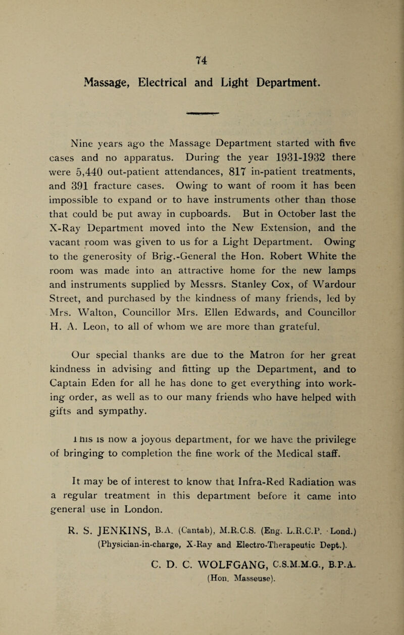 Massage, Electrical and Light Department. Nine years ago the Massage Department started with five cases and no apparatus. During the year 1931-1932 there were 5,440 out-patient attendances, 817 in-patient treatments, and 391 fracture cases. Owing to want of room it has been impossible to expand or to have instruments other than those that could be put away in cupboards. But in October last the X-Ray Department moved into the New Extension, and the vacant room was given to us for a Light Department. Owing to the generosity of Brig.-General the Hon. Robert White the room was made into an attractive home for the new lamps and instruments supplied by Messrs. Stanley Cox, of Wardour Street, and purchased by the kindness of many friends, led by Mrs. Walton, Councillor Mrs. Ellen Edwards, and Councillor H. A. Leon, to all of whom we are more than grateful. Our special thanks are due to the Matron for her great kindness in advising and fitting up the Department, and to Captain Eden for all he has done to get everything into work¬ ing order, as well as to our many friends who have helped with gifts and sympathy. thus is now a joyous department, for we have the privilege of bringing to completion the fine work of the Medical staff. It may be of interest to know that Infra-Red Radiation was a regular treatment in this department before it came into general use in London. R. S. JENKINS, B.A. (Cantab), M.R.C.S. (Eng. L.R.C.P. Load.) (Pbysician-in-charge, X-Ray and Electro-Therapeutic Dept.). C. D. C. WOLFGANG, C.S.M.M.G., B.P.A. (Hon. Masseuse).