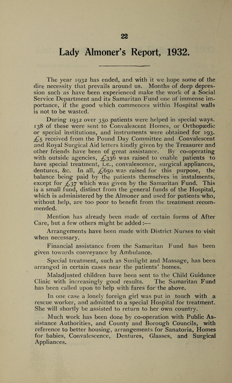 Lady Almoner’s Report, 1932. The year 1932 has ended, and with it we hope some of the dire necessity that prevails around us. Months of deep depres¬ sion such as have been experienced make the work of a Social Service Department and its Samaritan Fund one of immense im¬ portance, if the good which commences within Hospital walls is not to be wasted. During 1932 over 350 patients were helped in special ways. 138 of these were sent to Convalescent Homes, or Orthopaedic or special institutions, and instruments were obtained for 193. £5 received from the Pound Day Committee and Convalescent and Royal Surgical Aid letters kindly given by the Treasurer and other friends have been of great assistance. By co-operating with outside agencies, ^336 was raised to enable patients to have special treatment, i.e., convalescence, surgical appliances, dentures, &c. In all, £650 was raised for this purpose, the balance being paid by the patients themselves in instalments, except for which was given by the Samaritan Fund. This is a small fund, distinct from the general funds of the Hospital, which is administered by the Almoner and used for patients who, without help, are too poor to benefit from the treatment recom¬ mended. Mention has already been made of certain forms of After Care, but a few others might be added :— Arrangements have been made with District Nurses to visit when necessary. Financial assistance from the Samaritan Fund has been given towards conveyance by Ambulance. Special treatment, such as Sunlight and Massage, has been arranged in certain cases near the patients’ homes. Maladjusted children have been sent to the Child Guidance Clinic with increasingly good results. The Samaritan Fund has been called upon to help with fares for the above. In one case a lonely foreign girl was put in touch with a rescue worker, and admitted to a special Hospital for treatment. She will shortly be assisted to return to her own country. Much work has been done by co-operation with Public As¬ sistance Authorities, and County and Borough Councils, with reference to better housing, arrangements for Sanatoria, Homes for babies, Convalescence, Dentures, Glasses, and Surgical Appliances.