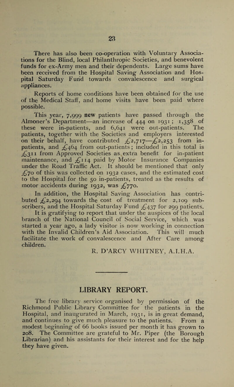 There has also been co-operation with Voluntary Associa¬ tions for the Blind, local Philanthropic Societies, and benevolent funds for ex-Army men and their dependents. Large sums have been received from the Hospital Saving Association and Hos¬ pital Saturday Fund towards convalescence and surgical appliances. Reports of home conditions have been obtained for the use of the Medical Staff, and home visits have been paid where possible. This year, 7,999 new patients have passed through the Almoner’s Department—an increase of 444 on 1931 ; 1,358 of these were in-patients, and 6,641 were out-patients. The patients, together with the Societies and employers interested on their behalf, have contributed £2,717—£2,233 from in¬ patients, and ^464 from out-patients ; included in this total is ^'311 from Approved Societies as extra benefit for in-patient maintenance, and £114 paid by Motor Insurance Companies under the Road Traffic Act. It should be mentioned that only £70 of this was collected on 1932 cases, and the estimated cost to the Hospital for the 50 in-patients, treated as the results of motor accidents during 1932, was £770. In addition, the Hospital Saving Association has contri¬ buted ^2,294 towards the cost of treatment for 2,109 sub¬ scribers, and the Hospital Saturday Fund £437 for 299 patients. It is gratifying to report that under the auspices of the local branch of the National Council of Social Service, which was started a year ago, a lady visitor is now working in connection with the Invalid Children’s Aid Association. This will much facilitate the work of convalescence and After Care among children. R. D’ARCY WHITNEY, A.I.H.A. LIBRARY REPORT. The free library service organised by permission of the Richmond Public Library Committee for the patients in the Hospital, and inaugurated in March, 1931, is in great demand, and continues to give much pleasure to the patients. From a modest beginning of 66 books issued per month it has grown to 208. The Committee are grateful to Mr. Piper (the Borough Librarian) and his assistants for their interest and for the help they have given.