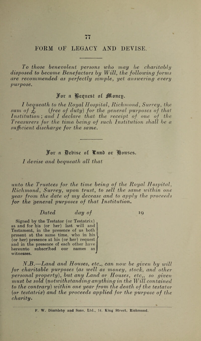 FORM OF LEGACY ANI) DEVISE. To those benevolent persons who may be charitably disposed to become Benefactors by Will, the following forms are recommended as perfectly simple, yet answering every purpose. jfnr a Request of 1 bequeath to the Royal Hospital, Richmond, Surrey, the sum of £ (free of duty) for the general purposes of that Institution; and 1 declare that the receipt of one of the Treasurers for the time being of such Institution shall be a sufficient discharge for the same. JFor n 9ebtae of Iffaitb or Kernses. 1 devise and bequeath all that unto the Trustees for the time being of the Royal Hospital, Richmond, Surrey, upon trust, to sell the same within one year from the date of my decease and to apply the proceeds for the general purposes of that Institution. Dated day of Signed by the Testator (or Testatrix) as and for his (or her) last will and Testament, in the presence of us both present at the same time, who in his (or her) presence at his (or her) request and in the presence of each other have hereunto subscribed our names as witnesses. ► 19 N.B.—Land and Houses, etc., can now be given by will for charitable purposes (as well as money, stock, and other personal property), but any Land or Houses, etc., so given must be sold (notwithstanding anything in the Will contained to the contrary) within one year from the death of the testator (or testatrix) and the proceeds applied for the purpose of the charity. F. W. Dimbleby and Sons, Ltd., 14. King Street, Richmond.