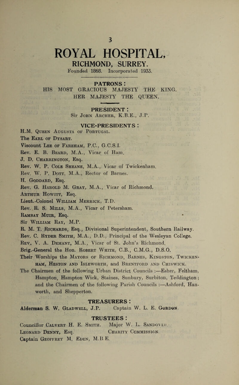 ROYAL HOSPITAL, RICHMOND, SURREY. Founded 1868. Incorporated 1933. PATRONS I HIS MOST GRACIOUS MAJESTY THE KING. HER MAJESTY THE QUEEN. PRESIDENT : Sir John Archer, K.B.E., J.P. VICE-PRESIDENTS *. H.M. Queen Augusta of Portugal. The Earl of Dysart. Viscount Lee of Fareham, P.C., G.C.S.I. Rev. E. B. Beard, M.A., Vicar of Ham. J. D. Charrington, Esq. Rev. W. P. Cole Sheane, M.A., Vicar of Twickenham. Rev. W. P. Dott, M.A., Rector of Barnes. H. Goddard, Esq. Rev. G. Harold M. Gray, M.A., Vicar of Richmond. Arthur Howitt, Esq. Lieut.-Colonel William Merrick, T.D. Rev. R. S. Mills, M.A., Vicar of Petersham. Ramsay Muir, Esq. Sir William Ray, M.P. R. M. T. Richards, Esq., Divisional Superintendent, Southern Railway. Rev. C. Ryder Smith, M.A., D.D., Principal of the Wesleyan College. Rev. V. A. Demant, M.A., Vicar of St. John’s Richmond. Brig.-General the Hon. Robert White, C.B., C.M.G., D.S.O. Their Worships the Mayors of Richmond, Barnes, Kingston, Twicken* ham, Heston and Isleworth, and Brentford and Chiswick. The Chairmen of the following Urban District Councils :—Esher, Feltham, Hampton, Hampton Wick, Staines, Sunbury, Surbiton, Teddington; and the Chairmen of the following Parish Councils :—Ashford, Han- worth, and Shepperton. TREASURERS: Alderman S. W. Gladwell, J.P. Captain W. L. E. Gordon. TRUSTEES: Councillor Calvert H. E. Smith. Major W. L. Sandoveh, Leonard Denny, Esq. Charity Commission. Captain Geoffrey M. Eden, M.B.E.