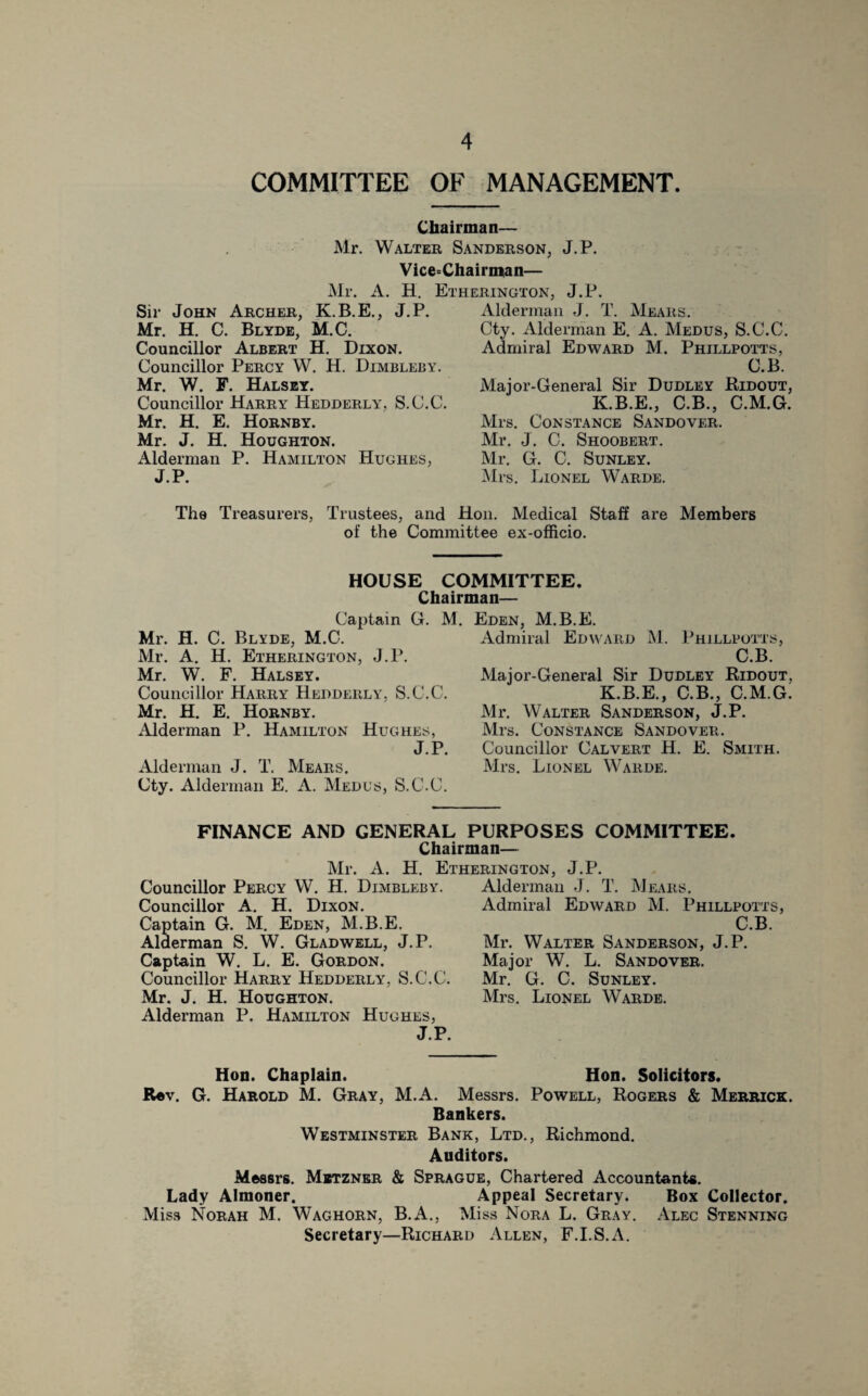 COMMITTEE OF MANAGEMENT. Chairman— Mr. Walter Sanderson, J.P. Vice-Chairman— Etherington, J.P. Mr. A. H. Sir John Archer, K.B.E., J.P. Mr. H. C. Blyde, M.C. Councillor Albert H. Dixon. Councillor Percy W. H. Dimbleby. Mr. W. F. Halsey. Councillor Harry Hedderly, S.C.C. Mr. H. E. Hornby. Mr. J. H. Houghton. Alderman P. Hamilton Hughes, J.P. Alderman J. T. Hears. Cty. Alderman E. A. Medus, S.C.C. Admiral Edward M. Phillpotts, C.B. Major-General Sir Dudley Ridout, K.B.E., C.B., C.M.G. Mrs. Constance Sandover. Mr. J. C. Shoobert. Mr. G. C. Sunley. Mrs. Lionel Warde. The Treasurers, Trustees, and Hon. Medical Staff are Members of the Committee ex-officio. HOUSE COMMITTEE. Chairman— Captain G. M Mr. H. C. Blyde, M.C. Mr. A. H. Etherington, J.P. Mr. W. F. Halsey. Councillor Harry Hedderly, S.C.C. Mr. H. E. Hornby. Alderman P. Hamilton Hughes, J.P. Alderman J. T. Hears. Cty. Alderman E. A. Medus, S.C.C. Eden, M.B.E. Admiral Edward M. Phillpotts, C.B. Major-General Sir Dudley Ridout, K.B.E., C.B., C.M.G. Mr. Walter Sanderson, J.P. Mrs. Constance Sandover. Councillor Calvert H. E. Smith. Mrs. Lionel Warde. FINANCE AND GENERAL PURPOSES COMMITTEE. Chairman— Mr. A. H. Etherington, J.P. Councillor Percy W. H. Dimbleby. Councillor A. H. Dixon. Captain G. M. Eden, M.B.E. Alderman S. W. Gladwell, J.P. Captain W. L. E. Gordon. Councillor Harry Hedderly, S.C.C. Mr. J. H. Houghton. Alderman P. Hamilton Hughes, J.P. Alderman J. T. Hears. Admiral Edward M. Phillpotts, C.B. Mr. Walter Sanderson, J.P. Major W. L. Sandover. Mr. G. C. Sunley. Mrs. Lionel Warde. Hon. Chaplain. Hon. Solicitors. Rev. G. Harold M. Gray, M.A. Messrs. Powell, Rogers & Merrick. Bankers. Westminster Bank, Ltd., Richmond. Auditors. Messrs. Mbtzner & Sprague, Chartered Accountants. Lady Almoner. Appeal Secretary. Box Collector. Miss Norah M. Waghorn, B.A., Miss Nora L. Gray. Alec Stenning Secretary—Richard Allen, F.I.S.A.