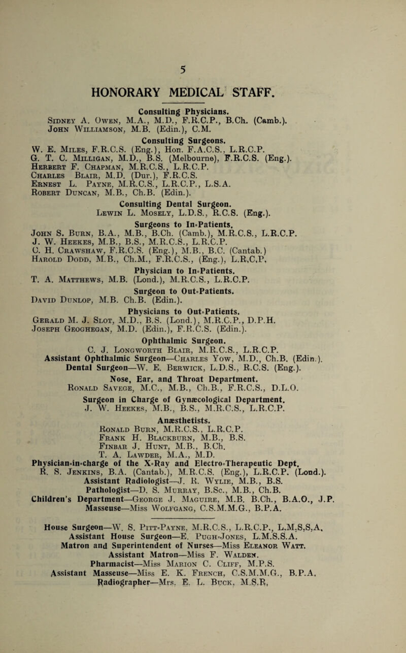 HONORARY MEDICAL STAFF. Consulting Physicians. Sidney A. Owen, M.A., M.D., F.R.C.P., B.Ch, (Camb.). John Williamson, M.B. (Edin.), C.M. Consulting Surgeons. W. E. Miles, F.R.C.S. (Eng.), Hon. F.A.C.S., L.R.C.P. G. T. C. Milligan, M.D., B.S. (Melbourne), F.R.C.S. (Eng.). Herbert F. Chapman, M.R.C.S., L.R.C.P. Charles Blair, M.D. (Dur.), F.R.C.S. Ernest L. Payne, M.R.C.S., L.R.C.P., L.S.A. Robert Duncan, M.B., Ch.B. (Edin.). Consulting Dental Surgeon. Lewin L. Mosely, L.D.S., R.C.S. (Eng.). Surgeons to In=Patients. John S. Burn, B.A., M.B., B.Ch. (Camb.), M.R.C.S., L.R.C.P. J. W. Heekes, M.B., B.S., M.R.C.S., L.R.C.P. C. H. Crawshaw, F.R.C.S. (Eng.), M.B., B.C. (Cantab.) Harold Dodd, M.B., Ch.M., F.R.C.S., (Eng.), L.R,C,P, Physician to In=Patients. T. A. Matthews, M.B. (Lond.), M.R.C.S., L.R.C.P. Surgeon to Out=Patients. David Dunlop, M.B. Ch.B. (Edin.). Physicians to Out=Patients. Gerald M. J. Slot, M.D., B.S. (Lond.), M.R.C.P., D.P.H. Joseph Geoghegan, M.D. (Edin.), F.R.C.S. (Edin.). Ophthalmic Surgeon. C. J. Longworth Blair, M.R.C.S., L.R.C.P. Assistant Ophthalmic Surgeon—Charles Yow, M.D., Ch.B. (Edin ). Dental Surgeon—W. E. Berwick, L.D.S., R.C.S. (Eng.). Nose, Ear, and Throat Department. Ronald Savege, M.C., M.B., Ch.B., F.R.C.S., D.L.O. Surgeon in Charge of Gynaecological Department. J. W. Heekes, M.B., B.S., M.R.C.S., L.R.C.P. Anaesthetists. Ronald Burn, M.R.C.S., L.R.C.P. Frank H. Blackburn, M.B., B.S. Finbar J. Hunt, M.B., B.Ch. T. A. Lawder, M.A., M.D. Physician=in=charge of the X=Ray and Electro=Therapeutic Dept. R. S. Jenkins, B.A. (Cantab.), M.R.C.S. (Eng.), L.R.C.P. (Lond.). Assistant Radiologist—J. R. Wylie, M.B., B.S. Pathologist—D. S. Murray, B.Sc., M.B., Ch.B. Children’s Department—George J. Maguire, M.B. B.Ch., B.A.O., J.P. Masseuse—Miss Wolfgang, C.S.M.M.G., B.P.A, House Surgeon—W. S. Pitt=Payne, M.R.C.S., L.R.C.P., L.M.S.S.A, Assistant House Surgeon—E. Pugh=Jones, L.M.S.S.A. Matron and Superintendent of Nurses—Miss Eleanor Watt. Assistant Matron—Mi6s F. Walden. Pharmacist—Miss Marion C. Cliff, M.P.S. Assistant Masseuse—Miss E. K. French, C.S.M.M.G., B.P.A, Radiographer—Mrs. E. L. Buck, M.S.R,