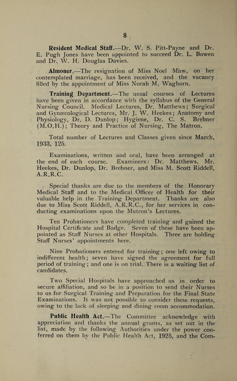 Resident Medical Staff.—Dr. W. S. Pitt-Payne and Dr. E. Pugh Jones have been appointed to succeed Dr. L. Bowen and Dr. W. H. Douglas Davies. Almoner.—The resignation of Miss Noel Maw, on her contemplated marriage, has been received, and the vacancy filled by the appointment of Miss Norah M. Waghorn. Training Department.—The usual courses of Lectures have been given in accordance with the syllabus of the General Nursing Council. Medical Lectures, Dr. Matthews; Surgical and Gynaecological Lectures, Mr. J. W. Heekes; Anatomy and Physiology, Dr. D. Dunlop; Hygiene, Dr. C. S. Brebner (M.O.H.); Theory and Practice of Nursing, The Matron. Total number of Lectures and Classes given since March, 1933, 125. Examinations, written and oral, have been arranged at the end of each course. Examiners: Dr. Matthews, Mr. Heekes, Dr. Dunlop, Dr. Brebner, and Miss M. Scott Riddell, A.R.R.C. Special thanks are due to the members of the Honorary Medical Staff and to the Medical Officer of Health for their valuable help in the Training Department. Thanks are also due to Miss Scott Riddell, A.R.R.C., for her services in con¬ ducting examinations upon the Matron’s Lectures. Ten Probationers have completed training and gained the Hospital Certificate and Badge. Seven of these have been ap¬ pointed as Staff Nurses at other Hospitals. Three are holding Staff Nurses’ appointments here. Nine Probationers entered for training; one left owing to indifferent health; seven have signed the agreement for full period of training; and one is on trial. There is a waiting list of candidates. Two Special Hospitals have approached us in order to secure affiliation, and so be in a position to send their Nurses to us for Surgical Training and Preparation for the Final State Examinations. It was not possible to consider these requests, owing to the lack of sleeping and dining room accommodation. Public Health Act.—The Committee acknowledge with appreciation and thanks the annual grants, as set out in the list, made by the following Authorities under the power con¬ ferred on them by the Public Health Act, 1925, and the Com-