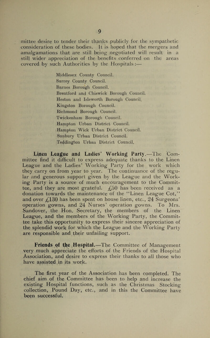 mittee desire to tender their thanks publicly for the sympathetic consideration of these bodies. It is hoped that the mergers and amalgamations that are still being negotiated will result in a still wider appreciation of the benefits conferred on the areas covered by such Authorities by the Hospitals :— Middlesex County Council. Surrey County Council. Barnes Borough Council. Brentford and Chiswick Borough Council. Heston and Isleworth Borough Council. Kingston Borough Council. Richmond Borough Council. Twickenham Borough Council. Hampton Urban District Council. Hampton Wick Urban District Council. Sunbury Urban District Council. Teddington Urban District Council. Linen League and Ladies’ Working Party.—The Com¬ mittee find it difficult to express adequate thanks to the Linen League and the Ladies’ Working Party for the work which they carry on from year to year. The continuance of the regu¬ lar and generous support given by the League and the Work¬ ing Party is a source of much encouragement to the Commit¬ tee, and they are most grateful. ^50 has been received as a donation towards the maintenance of the “Linen League Cot,’’ and over ^130 has been spent on house linen, etc., 24 Surgeons’ operation gowns, and 24 Nurses’ operation gowns. To Mrs. Sandover, the Hon. Secretary, the members of the Linen League, and the members of the Working Party, the Commit¬ tee take this opportunity to express their sincere appreciation of the splendid work for which the League and the Working Party- are responsible and their unfailing support. Friends of the Hospital. —The Committee of Management very much appreciate the efforts of the Friends of the Hospital Association, and desire to express their thanks to all those who have assisted in its work. The first year of the Association has been completed. The chief aim of the Committee has been to help and increase the existing Hospital functions, such as the Christmas Stocking collection, Pound Day, etc., and in this the Committee have been successful.