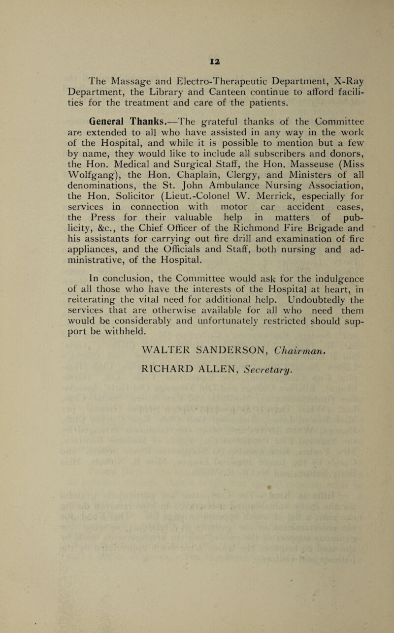 The Massage and Electro-Therapeutic Department, X-Ray Department, the Library and Canteen continue to afford facili¬ ties for the treatment and care of the patients. General Thanks.—The grateful thanks of the Committee are extended to all who have assisted in any way in the work of the Hospital, and while it is possible to mention but a few by name, they would like to include all subscribers and donors, the Hon. Medical and Surgical Staff, the Hon. Masseuse (Miss Wolfgang), the Hon. Chaplain, Clergy, and Ministers of all denominations, the St. John Ambulance Nursing Association, the Hon. Solicitor (Lieut.-Colonel W. Merrick, especially for services in connection with motor car accident cases, the Press for their valuable help in matters of pub¬ licity, &c., the Chief Officer of the Richmond Fire Brigade and his assistants for carrying out fire drill and examination of fire appliances, and the Officials and Staff, both nursing and ad¬ ministrative, of the Hospital. In conclusion, the Committee would ask for the indulgence of all those who have the interests of the Hospital at heart, in reiterating the vital need for additional help. Undoubtedly the services that are otherwise available for all who need them would be considerably and unfortunately restricted should sup¬ port be withheld. WALTER SANDERSON, Chairman. RICHARD ALLEN, Secretary.