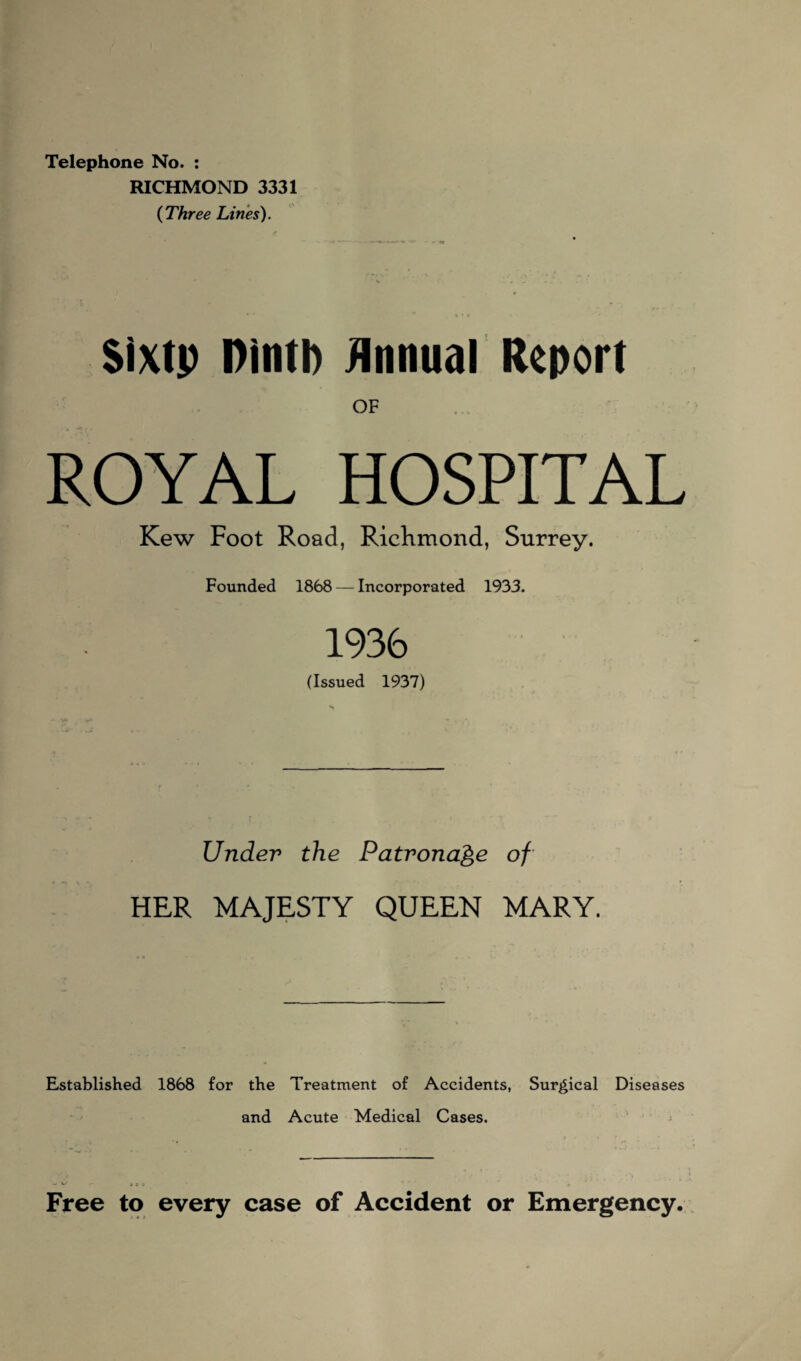 Telephone No. : RICHMOND 3331 (Three Lines). Sixtp ninth Annual Report OF ROYAL HOSPITAL Kew Foot Road, Richmond, Surrey. Founded 1868 — Incorporated 1933. 1936 (Issued 1937) Under the Patronage of HER MAJESTY QUEEN MARY. Established 1868 for the Treatment of Accidents, Surgical Diseases and Acute Medical Cases. Free to every case of Accident or Emergency.