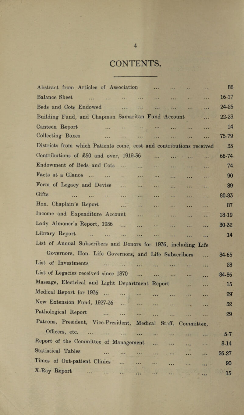 4 CONTENTS. Abstract from Articles of Association ... 88 Balance Sheet . . ... 16-17 Beds and Cots Endowed . ... 24-25 Building Fund, and Chapman Samaritan Fund Account 22-23 Canteen Report . . ... ... ••• 14 Collecting Boxes . ... 75-79 Districts from which Patients come, cost and contributions received 33 Contributions of £50 and over, 1919-36 ... ... • ••« 66-74 Endowment of Beds and Cots . ... ... ... 74 Facts at a Glance. ... ... ... 90 Form of Legacy and Devise . ... ... ... 89 Gifts . . ... ... ... 80-83 Hon. Chaplain’s Report ... . ... ... ... 87 Income and Expenditure Account . ... ... ... 18-19 Lady Almoner’s Report, 1936 . ... ... ... 30-32 Library Report ... ... . ••• ... ... 14 List of Annual Subscribers and Donors for 1936, including Life Governors, Hon. Life Governors, and Life Subscribers 34-65 List of Investments **• ••• . . . ... ... ... 28 List of Legacies received since 1870 . ... ... 84-86 Massage, Electrical and Light Department Report 15 Medical Report for 1936 ... ... ... 29' New Extension Fund, 1927-36 • * y 32 Pathological Report . 29 Patrons, President, Vice-President, Medical Staff, Committee, Officers, etc. ... ... ... 5-7 Report of the Committee of Management ... ,.t 8-14 Statistical Tables ... ... .. # 26-27 Times of Out-patient Clinics ... ... .«• 90 X-Ray Report ... 15