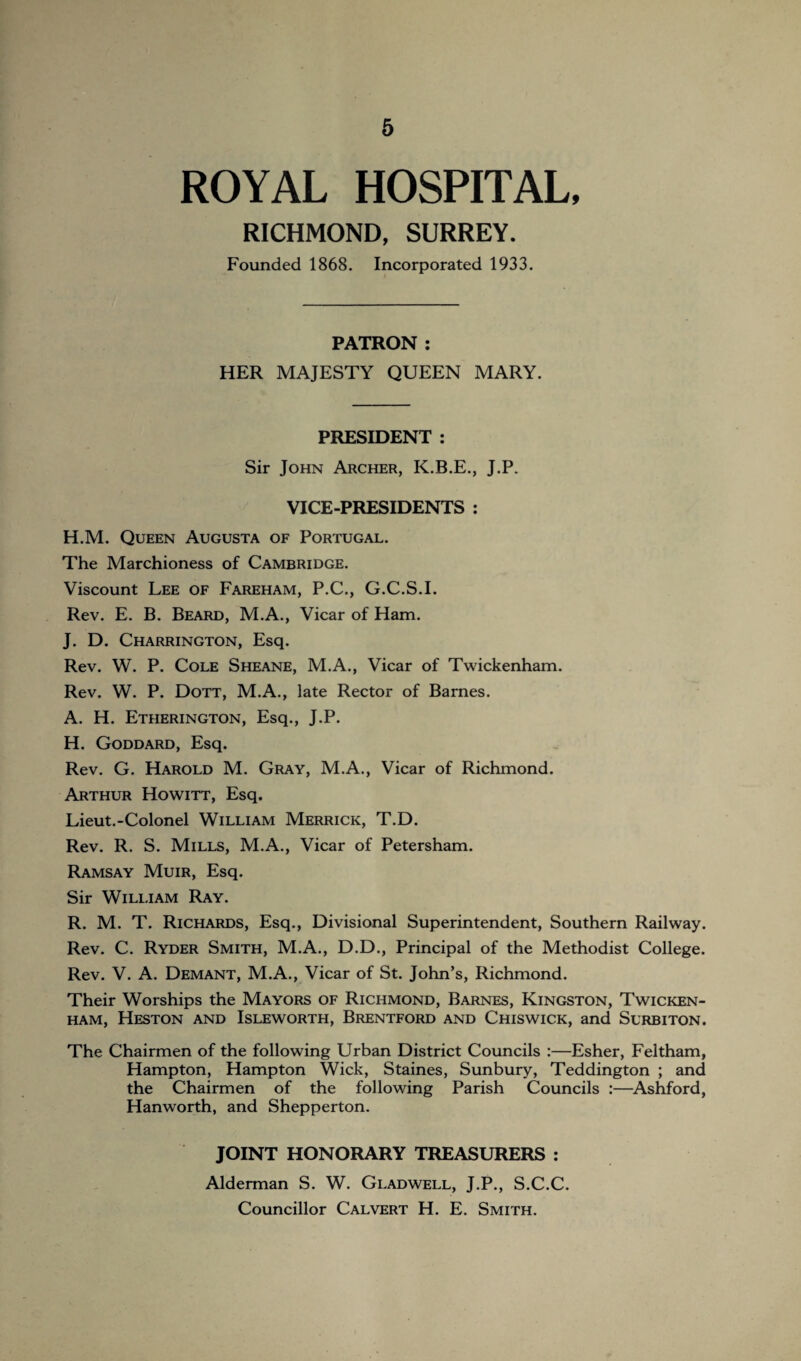 ROYAL HOSPITAL, RICHMOND, SURREY. Founded 1868. Incorporated 1933. PATRON : HER MAJESTY QUEEN MARY. PRESIDENT : Sir John Archer, K.B.E., J.P. VICE-PRESIDENTS : H.M. Queen Augusta of Portugal. The Marchioness of Cambridge. Viscount Lee of Fareham, P.C., G.C.S.I. Rev. E. B. Beard, M.A., Vicar of Ham. J. D. Charrington, Esq. Rev. W. P. Cole Sheane, M.A., Vicar of Twickenham. Rev. W. P. Dott, M.A., late Rector of Barnes. A. H. Etherington, Esq., J.P. H. Goddard, Esq. Rev. G. Harold M. Gray, M.A., Vicar of Richmond. Arthur Howitt, Esq. Lieut.-Colonel William Merrick, T.D. Rev. R. S. Mills, M.A., Vicar of Petersham. Ramsay Muir, Esq. Sir William Ray. R. M. T. Richards, Esq., Divisional Superintendent, Southern Railway. Rev. C. Ryder Smith, M.A., D.D., Principal of the Methodist College. Rev. V. A. Demant, M.A., Vicar of St. John’s, Richmond. Their Worships the Mayors of Richmond, Barnes, Kingston, Twicken¬ ham, Heston and Isleworth, Brentford and Chiswick, and Surbiton. The Chairmen of the following Urban District Councils :—Esher, Feltham, Hampton, Hampton Wick, Staines, Sunbury, Teddington ; and the Chairmen of the following Parish Councils :—Ashford, Hanworth, and Shepperton. JOINT HONORARY TREASURERS : Alderman S. W. Gladwell, J.P., S.C.C. Councillor Calvert H. E. Smith.
