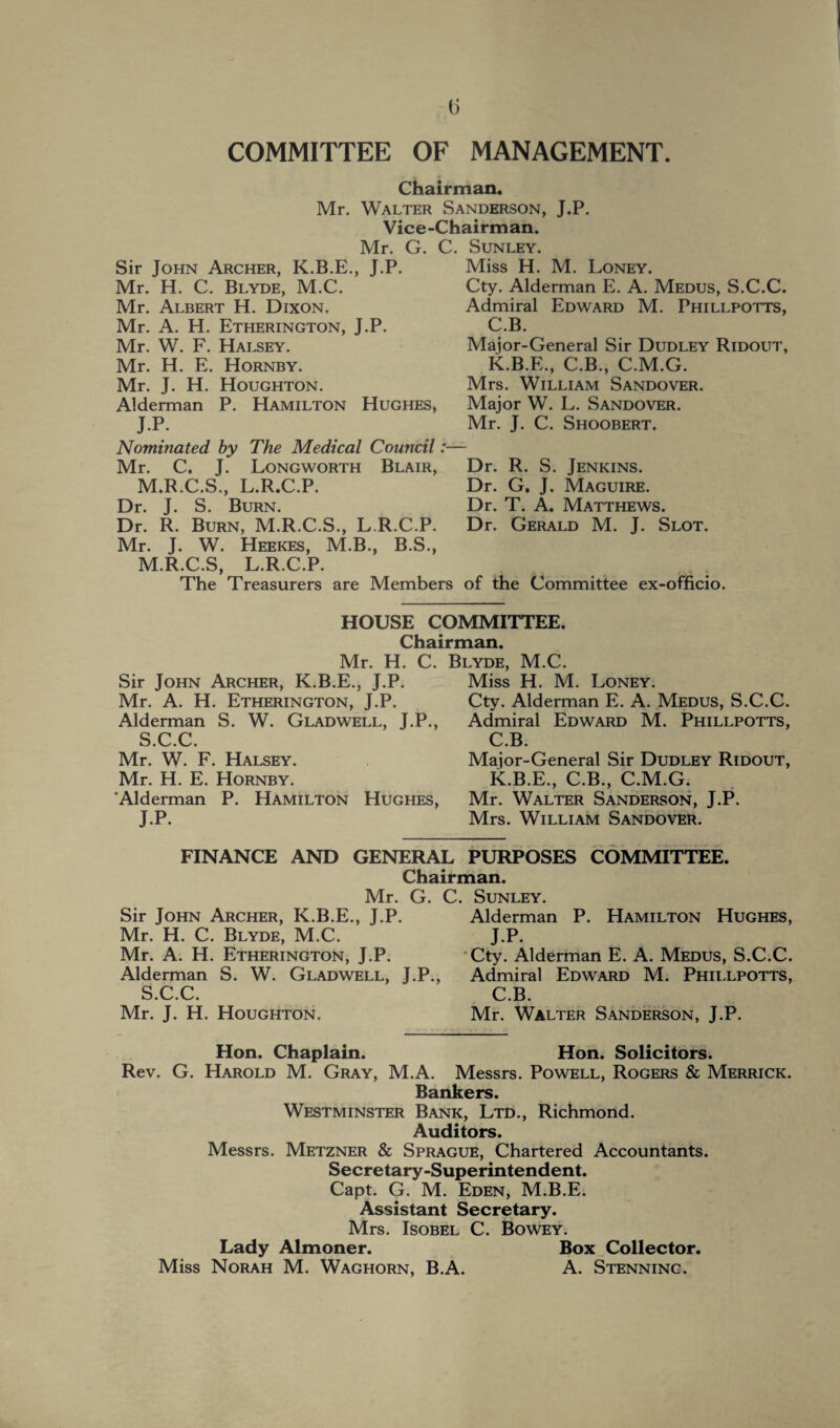 COMMITTEE OF MANAGEMENT. Chairman. Mr. Walter Sanderson, J.P. Vice-Chairman. Mr. G. C. Sunley. Sir John Archer, K.B.E., J.P. Mr. H. C. Blyde, M.C. Mr. Albert H. Dixon. Mr. A. H. Etherington, J.P. Mr. W. F. Halsey. Mr. H. E. Hornby. Mr. J. H. Houghton. Alderman P. Hamilton Hughes, J.P. Nominated by The Medical Council:— Mr. C. J. Longworth Blair, M.R.C.S., L.R.C.P. Dr. J. S. Burn. Dr. R. Burn, M.R.C.S., L.R.C.P. Mr. J. W. Heekes, M.B., B.S., M.R.C.S, L.R.C.P. Miss H. M. Loney. Cty. Alderman E. A. Medus, S.C.C. Admiral Edward M. Phillpotts, C.B. Major-General Sir Dudley Ridout, K.B.E., C.B., C.M.G. Mrs. William Sandover. Major W. L. Sandover. Mr. J. C. Shoobert. Dr. R. S. Jenkins. Dr. G, J. Maguire. Dr. T. A, Matthews. Dr. Gerald M. J. Slot. The Treasurers are Members of the Committee ex-officio. HOUSE COMMITTEE. Chairman. Mr. H. C. Blyde. M.C. Sir John Archer, K.B.E., J.P. Mr. A. H. Etherington, J.P. Alderman S. W. Gladwell, J.P., S.C.C. Mr. W. F. Halsey. Mr. H. E. Hornby. ‘Alderman P. Hamilton Hughes, J.P. Miss H. M. Loney. Cty. Alderman E. A. Medus, S.C.C. Admiral Edward M. Phillpotts, C.B. Major-General Sir Dudley Ridout, K.B.E., C.B., C.M.G. Mr. Walter Sanderson, J.P. Mrs. William Sandover. FINANCE AND GENERAL PURPOSES COMMITTEE. Chairman. Mr. G. Sir John Archer, K.B.E., J.P. Mr. H. C. Blyde, M.C. Mr. A. H. Etherington, J.P. Alderman S. W. Gladwell, J.P., S.C.C. Mr. J. H. Houghton. . Sunley. Alderman P. Hamilton Hughes, J.P. Cty. Alderman E. A. Medus, S.C.C. Admiral Edward M. Phillpotts, C.B. Mr. Walter Sanderson, J.P. Hon. Chaplain. Hon. Solicitors. Rev. G. Harold M. Gray, M.A. Messrs. Powell, Rogers & Merrick. Bankers. Westminster Bank, Ltd., Richmond. Auditors. Messrs. Metzner & Sprague, Chartered Accountants. Secretary-Superintendent. Capt. G. M. Eden, M.B.E. Assistant Secretary. Mrs. Isobel C. Bowey. Lady Almoner. Box Collector. Miss Norah M. Waghorn, B.A. A. Stenninc.