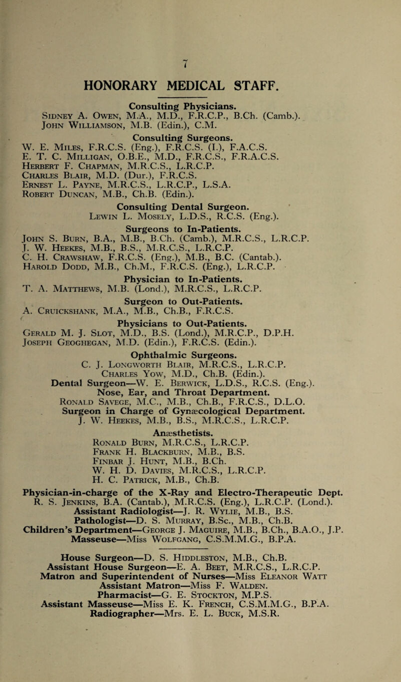 HONORARY MEDICAL STAFF. Consulting Physicians. Sidney A. Owen, M.A., M.D., F.R.C.P., B.Ch. (Camb.). John Williamson, M.B. (Edin.), C.M. Consulting Surgeons. W. E. Miles, F.R.C.S. (Eng.), F.R.C.S. (I.), F.A.C.S. E. T. C. Milligan, O.B.E., M.D., F.R.C.S., F.R.A.C.S. Herbert F. Chapman, M.R.C.S., L.R.C.P. Charles Blair, M.D. (Dur.), F.R.C.S. Ernest L. Payne, M.R.C.S., L.R.C.P., L.S.A. Robert Duncan, M.B., Ch.B. (Edin.). Consulting Dental Surgeon. Lewin L. Mosely, L.D.S., R.C.S. (Eng.). Surgeons to In-Patients. Iohn S. Burn, B.A., M.B., B.Ch. (Camb.), M.R.C.S., L.R.C.P. T. W. Heekes, M.B., B.S., M.R.C.S., L.R.C.P. C. H. Crawshaw, F.R.C.S. (Eng.), M.B., B.C. (Cantab.). Harold Dodd, M.B., Ch.M., F.R.C.S. (Eng.), L.R.C.P. Physician to In-Patients. T. A. Matthews, M.B. (Lond.), M.R.C.S., L.R.C.P. Surgeon to Out-Patients. A. Cruickshank, M.A., M.B., Ch.B., F.R.C.S. Physicians to Out-Patients. Gerald M. J. Slot, M.D., B.S. (Lond.), M.R.C.P., D.P.H. Joseph Geoghegan, M.D. (Edin.), F.R.C.S. (Edin.). Ophthalmic Surgeons. C. J. Longworth Blair, M.R.C.S., L.R.C.P. Charles Yow, M.D., Ch.B. (Edin.). Dental Surgeon—W. E. Berwick, L.D.S., R.C.S. (Eng.). Nose, Ear, and Throat Department. Ronald Savege, M.C., M.B., Ch.B., F.R.C.S., D.L.O. Surgeon in Charge of Gynaecological Department. J. W. Heekes, M.B., B.S., M.R.C.S., L.R.C.P. Anaesthetists. Ronald Burn, M.R.C.S., L.R.C.P. Frank H. Blackburn, M.B., B.S. Finbar J. Hunt, M.B., B.Ch. W. H. D. Davies, M.R.C.S., L.R.C.P. IT. C. Patrick, M.B., Ch.B. Physician-in-charge of the X-Ray and Electro-Therapeutic Dept. R. S. Jenkins, B.A. (Cantab.), M.R.C.S. (Eng.), L.R.C.P. (Lond.). Assistant Radiologist—J. R. Wylie, M.B., B.S. Pathologist—D. S. Murray, B.Sc., M.B., Ch.B. Children’s Department—George J. Maguire, M.B., B.Ch., B.A.O., J.P. Masseuse—Miss Wolfgang, C.S.M.M.G., B.P.A. House Surgeon—D. S. Hiddleston, M.B., Ch.B. Assistant House Surgeon—E. A. Beet, M.R.C.S., L.R.C.P. Matron and Superintendent of Nurses—Miss Eleanor Watt Assistant Matron—Miss F. Walden. Pharmacist—G. E. Stockton, M.P.S. Assistant Masseuse—Miss E. K. French, C.S.M.M.G., B.P.A. Radiographer—Mrs. E. L. Buck, M.S.R.