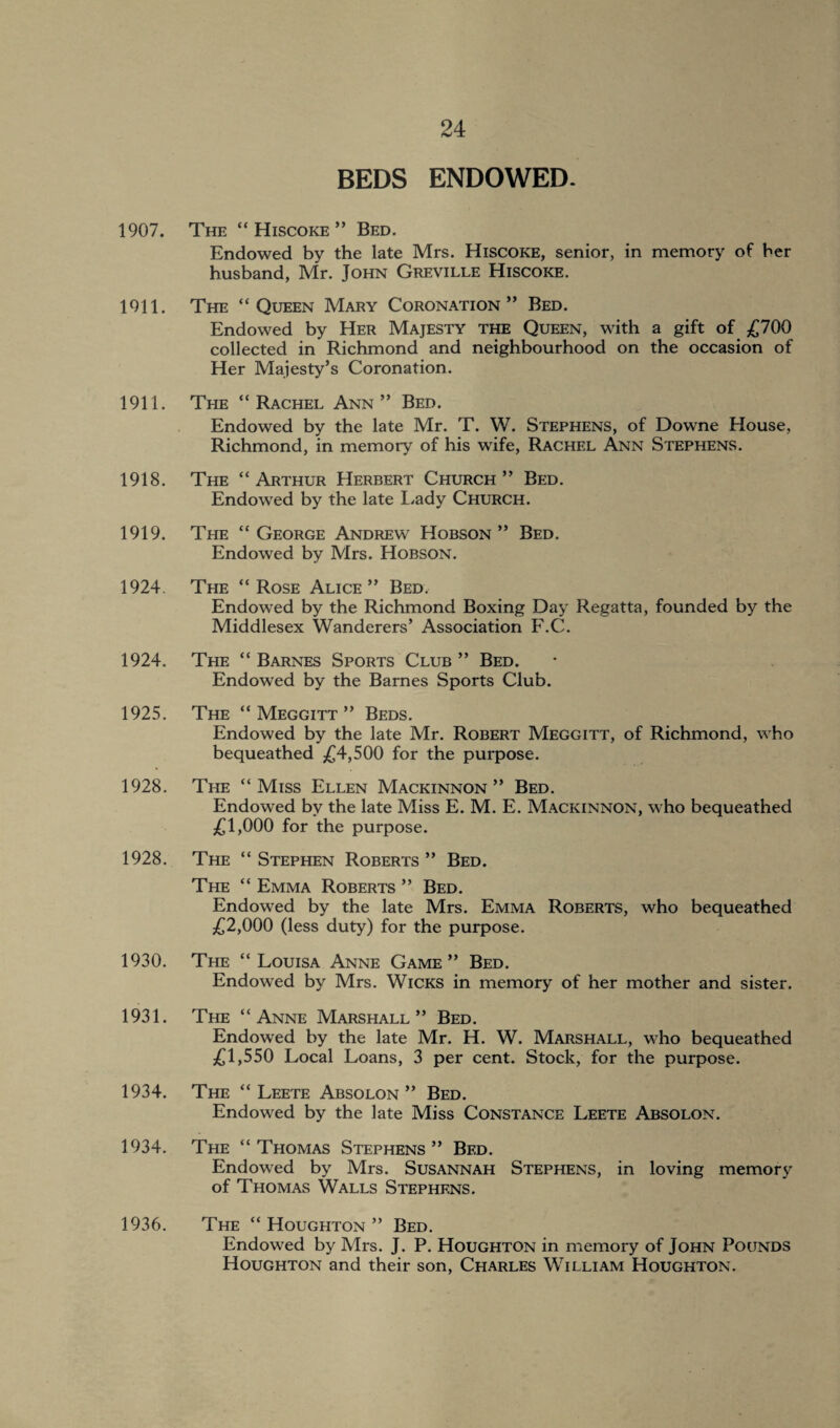 BEDS ENDOWED- 1907. The “ Hiscoke ” Bed. Endowed by the late Mrs. Hiscoke, senior, in memory of her husband, Mr. John Greville Hiscoke. 1911. The “Queen Mary Coronation” Bed. Endowed by Her Majesty the Queen, with a gift of £700 collected in Richmond and neighbourhood on the occasion of Her Majesty’s Coronation. 1911. The “Rachel Ann” Bed. Endowed by the late Mr. T. W. Stephens, of Downe House, Richmond, in memory of his wife, Rachel Ann Stephens. 1918. The “ Arthur Herbert Church ” Bed. Endowed by the late Lady Church. 1919. The “George Andrew Hobson” Bed. Endowed by Mrs. Hobson. 1924. The “Rose Alice” Bed. Endowed by the Richmond Boxing Day Regatta, founded by the Middlesex Wanderers’ Association F.C. 1924. The “ Barnes Sports Club ” Bed. Endowed by the Barnes Sports Club. 1925. The “ Meggitt ” Beds. Endowed by the late Mr. Robert Meggitt, of Richmond, who bequeathed £4,500 for the purpose. 1928. The “Miss Ellen Mackinnon” Bed. Endowed by the late Miss E. M. E. Mackinnon, who bequeathed £1,000 for the purpose. 1928. The “ Stephen Roberts ” Bed. The “ Emma Roberts ” Bed. Endowed by the late Mrs. Emma Roberts, who bequeathed £2,000 (less duty) for the purpose. 1930. The “Louisa Anne Game” Bed. Endowed by Mrs. Wicks in memory of her mother and sister. 1931. The “Anne Marshall” Bed. Endowed by the late Mr. H. W. Marshall, who bequeathed £1,550 Local Loans, 3 per cent. Stock, for the purpose. 1934. The “ Leete Absolon ” Bed. Endowed by the late Miss Constance Leete Absolon. 1934. The “Thomas Stephens” Bed. Endowed by Mrs. Susannah Stephens, in loving memory of Thomas Walls Stephens. 1936. The “ Houghton ” Bed. Endowed by Mrs. J. P. Houghton in memory of John Pounds Houghton and their son, Charles William Houghton.