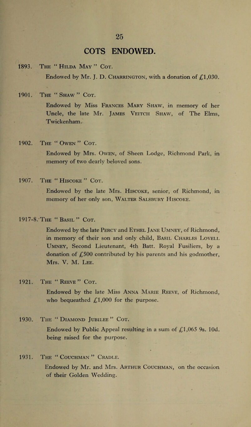 COTS ENDOWED. 1893. The “Hilda May” Cot. Endowed by Mr. J. D. Charrington, with a donation of £1,030. 1901. The “Shaw” Cot. Endowed by Miss Frances Mary Shaw, in memory of her Uncle, the late Mr. James Veitcii Shaw, of The Elms, Twickenham. 1902. The “Owen” Cot. Endowed by Mrs. Owen, of Sheen Lodge, Richmond Park, in memory of two dearly beloved sons. 1907. The “ Hiscokf. ” Cot. Endowed by the late Mrs. Hiscoke, senior, of Richmond, in memory of her only son, Walter Salsbury Hiscoke. 1917-8.The “Basil” Cot. Endowed by the late Percy and Ethel Jane Umney, of Richmond, in memory of their son and only child, Basil Charles Lovell Umney, Second Lieutenant, 4th Batt. Royal Fusiliers, by a donation of £500 contributed by his parents and his godmother, Mrs. V. M. Lee. 1921. The “Reeve” Cot. Endowed by the late Miss Anna Marie Reeve, of Richmond, who bequeathed £1,000 for the purpose. 1930. The “Diamond Jubilee” Cot. Endowed by Public Appeal resulting in a sum of £1,065 9s. lOd. being raised for the purpose. 1931. The “ Couchman ” Cradle. Endowed by Mr. and Mrs. Arthur Couchman, on the occasion of their Golden Wedding.