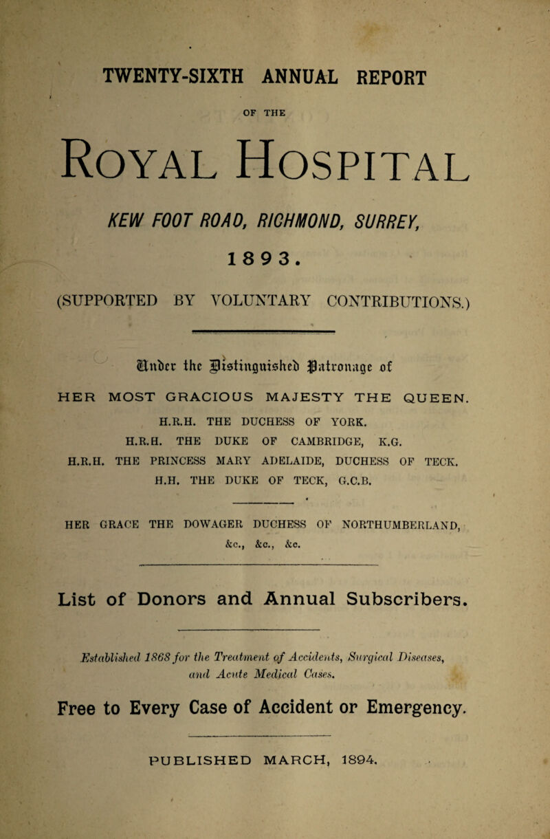 OF THE Royal Hospital KEW FOOT ROAD, RICHMOND, SURREY, 18 9 3. (SUPPORTED BY VOLUNTARY CONTRIBUTIONS.) ¥ * (Entice the JUstingmsheb Jatnmnge of HER MOST GRACIOUS MAJESTY THE QUEEN. H.R.H. THE DUCHESS OF YORK. H.R.H. THE DUKE OF CAMBRIDGE, K.G. H.R.H. THE PRINCESS MARY ADELAIDE, DUCHESS OF TECK. H.H. THE DUKE OF TECK, G.C.B. HER GRACE THE DOWAGER DUCHESS OF NORTHUMBERLAND, &c., &c., &c. List of Donors and Annual Subscribers. Established 1868 for the Treatment of Accidents, Surgical Diseases, and Acute Medical Cases. ■ • . > • Free to Every Case of Accident or Emergency. PUBLISHED MARCH, 1894.