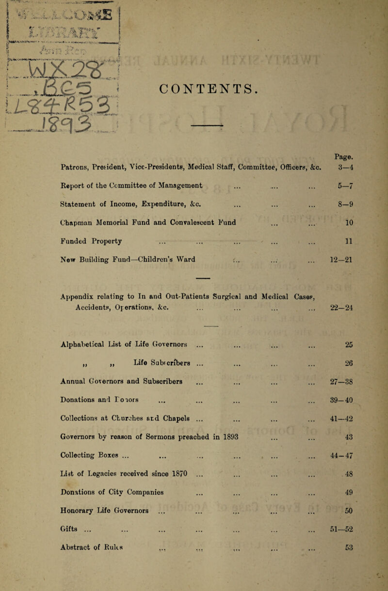 Page. Patrons, President, Vice-Presidents, Medical Staff, Committee, Officers, &c. 3—4 Report of the Committee of Management ... ... ... 5—7 Statement of Income, Expenditure, kc. ... ... ... 8—9 Chapman Memorial Fund and Convalescent Fund ... ... 10 Funded Property ... ... ... ... ... 11 New Building Fund—Children’s Ward ... ... 12—21 Appendix relating to In and Out-Patients Surgical and Medical Cases, Accidents, Operations, kc. ... ... ... ... 22—24 Alphabetical List of Life Governors ... ... ... ... 25 ,, ,, Life Subtcnbers ... ... ... ... 26 Annual Governors and Subscribers ... ... ... ... 27—38 Donations and Poiors ... ... ... ... ... 39—40 Collections at Churches atd Chapels ... ... ... ... 41—42 Governors by reason of Sermons preached in 1893 ... ... 43 Collecting Boxes ... ... ... ... . 44—47 List of Legacies received since 1870 ... ... ... ... 48 Donations of City Companies ... ... ... ... 49 Honorary Life Governors ... ... .,. ... ... 50 Gifts ... ... ... ... ... ... ... 51—52 Abstract of Rules in 53