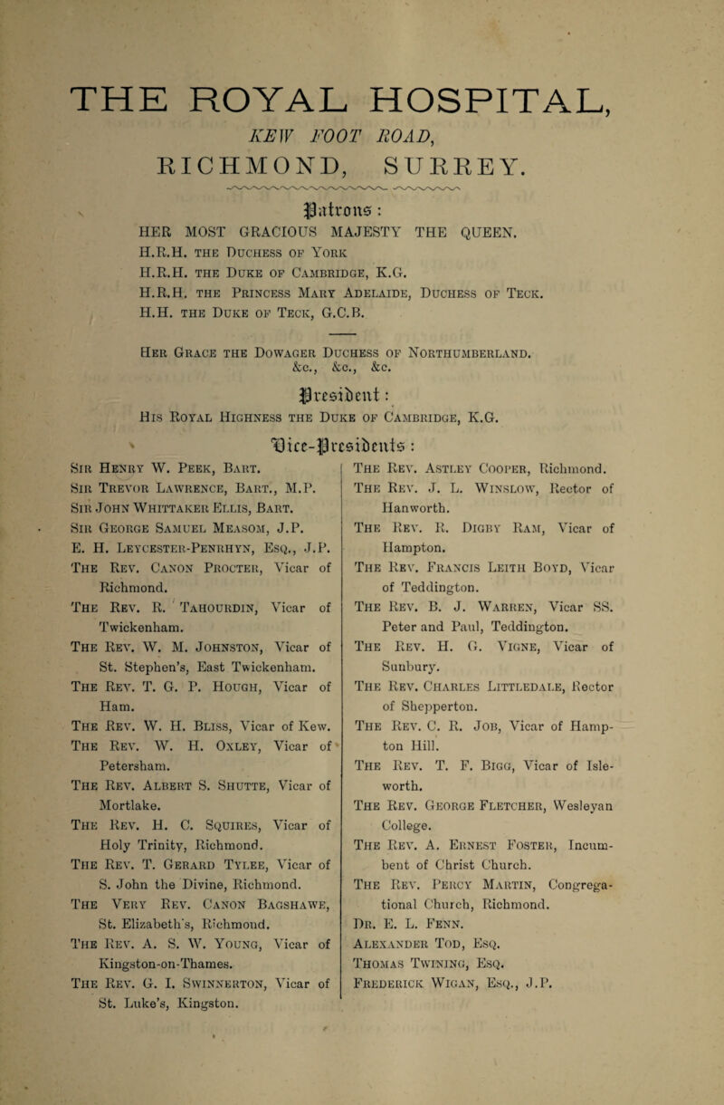 THE ROYAL HOSPITAL, KEW FOOT ROAD, RICHMOND, SURREY. 39<rtrmtsf: HER MOST GRACIOUS MAJESTY THE QUEEN. H.R.H. the Duchess op York H.R.H. the Duke op Cambridge, K.G. H.R.H. the Princess Mary Adelaide, Duchess of Teck. H.H. the Duke op Teck, G.C.B. Her Grace the Dowager Duchess op Northumberland. &c., &c., &c. JresiDent: His Royal Highness the Duke op Cambridge, K.G. 13 ke~:P residents: Sir Henry W. Peek, Bart. Sir Trevor Lawrence, Bart,, M.P. Sir John Whittaker Ellis, Bart. Sir George Samuel Measom, J.P. E. H. Leycester-Penrhyn, Esq., J.P. The Rev. Canon Procter, Vicar of Richmond. The Rev. R. Tahourdin, Vicar of Twickenham. The Rev. W. M. Johnston, Vicar of St. Stephen’s, East Twickenham. The Rev. T. G. P. Hough, Vicar of Ham. The Rev. W. H. Bliss, Vicar of Kew. The Rev. W. H. Oxley, Vicar of Petersham. The Rev. Albert S. Shutte, Vicar of Mortlake. The Rev. H. C. Squires, Vicar of Holy Trinity, Richmond. The Rev. T. Gerard Tylee, Vicar of S. John the Divine, Richmond. The Very Rev. Canon Bagshawe, St. Elizabeth's, Richmond. The Rev. A. S. W. Young, Vicar of Kingston-on-Thames. The Rev. G. I. Swinnerton, Vicar of St. Luke’s, Kingston. The Rev. Astley Cooper, Richmond. The Rev. J. L. Winslow, Rector of Hanworth. The Rev. R. Digby Ram, Vicar of Hampton. The Rev. Francis Leith Boyd, Vicar of Teddington. The Rev. B. J. Warren, Vicar SS. Peter and Paul, Teddington. The Rev. H. G. Vigne, Vicar of S unbury. The Rev. Charles Littledale, Hector of Shepperton. The Rev. C. R. Job, Vicar of Hamp¬ ton Hill. The Rev. T. F. Bigg, Vicar of Isle- worth. The Rev. George Fletcher, Wesleyan College. The Rev. A. Ernest Foster, Incum¬ bent of Christ Church. The Rev. Percy Martin, Congrega¬ tional Church, Richmond. Dr. E. L. Fenn. Alexander Tod, Esq. Thomas Twining, Esq. Frederick Wigan, Esq., J.P.