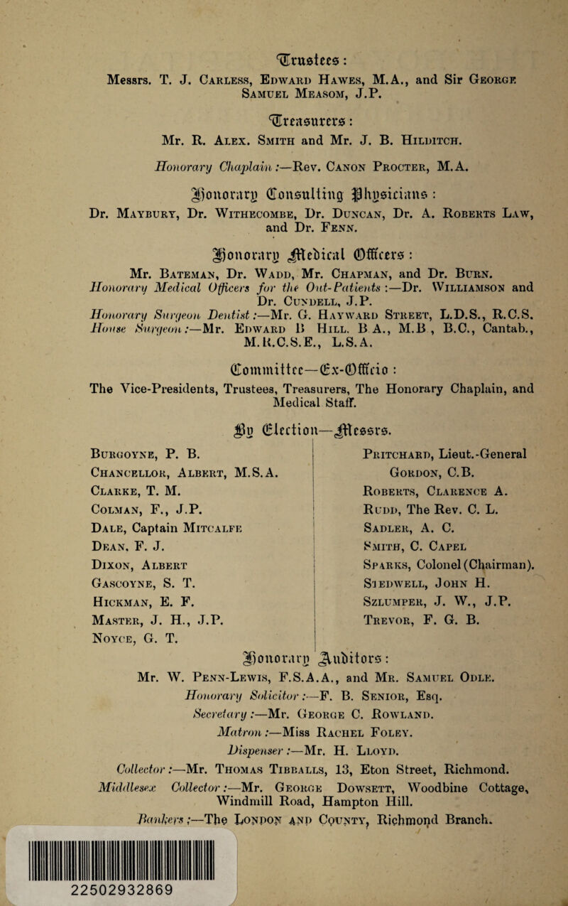 trustees: Messrs. T. J. Carless, Edward Hawes, M.A., and Sir George Samuel Measom, J.P. treasurers: Mr. R. Alex. Smith and Mr. J. B. Hilditch. Honorary Chaplain:—Rev. Canon Procter, M.A. gjonorarj) Consulting $hnsieians : Dr. Maybury, Dr. Withecombe, Dr. Duncan, Dr. A. Roberts Law, and Dr. Fenn. %) on ora rjj Jftebieal ©fft'cers : Mr. Bateman, Dr. Wadd, Mr. Chapman, and Dr. Burn. Honorary Medical Officers for the Out-Patients :—Dr. Williamson and Dr. Cundell, J.P. Honorary Suryeon Dentist:—Mr. G. Hayward Street, L.D.S., R.C.S. Ho use Suryeon:—Mr. Edward B Hill. B A., M.B , B.C., Cantab., M.K.C.S.E., L.S.A. Committee—Cx-(Dtftcio : The Vice-Presidents, Trustees, Treasurers, The Honorary Chaplain, and Medical Staff. jju election i Burgoyne, P. B. Chancellor, Albert, M.S.A. Clarke, T. M. Colman, F., J.P. Dale, Captain Mitcalfe Dean. F. J. Dixon, Albert Gascoyne, S. T. Hickman, E. F. Master, J. H., J.P. Noyce, G. T. Upoitorarn JtTessrs. Pritchard, Lieut.-General Gordon, C.B. Roberts, Clarence A. Rudd, The Rev. C. L. Sadler, A. C. Smith, C. Capel Sparks, Colonel (Chairman). Sjedwell, John H. Szlumper, J. W., J.P. Trevor, F. G. B. JVuliitors: Mr. W. Penn-Lewis, F.S.A.A., and Mr. Samuel Odle. Honorary Solicitor:—F. B. Senior, Esq. Secretary:—Mr. George C. Rowland. Matron :—Miss Rachel Foley. Dispenser :—Mr. H. Lloyd. Collector:—Mr. Thomas Tibballs, 13, Eton Street, Richmond. Middlesex CollectorMr. George Dowsett, Woodbine Cottage, Windmill Road, Hampton Hill. Bankers;—The London and Cqunty, Richmond Branch. 22502932869 J