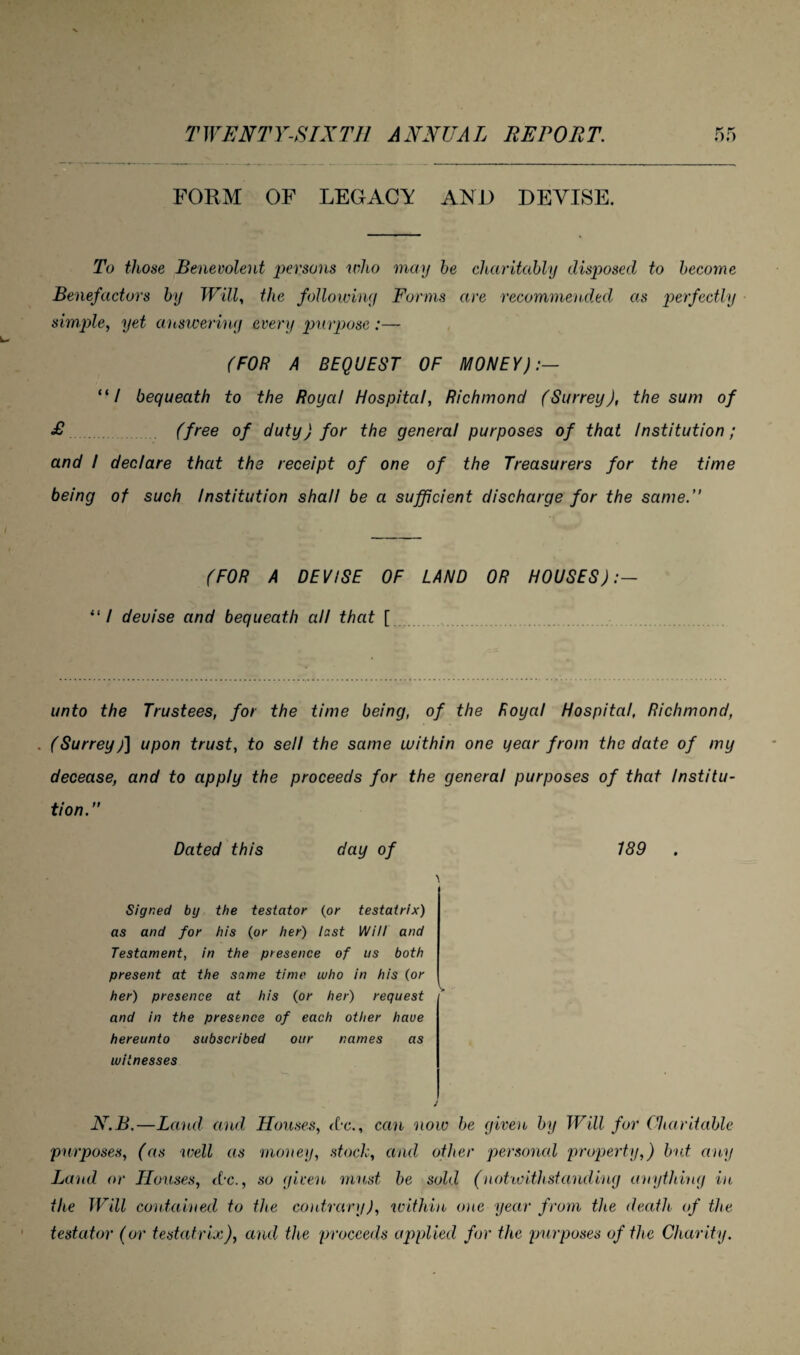 FORM OF LEGACY AND DEVISE. To those Benevolent persons who may be charitably disposed to become Benefactors by Will, the following Forms are recommended as perfectly simple, yet answering every purpose :—- (FOR A BEQUEST OF MONEY):— “/ bequeath to the Royal Hospital, Richmond (Surrey), the sum of £ (free of duty) for the general purposes of that Institution; and / declare that the receipt of one of the Treasurers for the time being of such Institution shall be a sufficient discharge for the same.” (FOR A DEVISE OF LAND OR HOUSES):— “I devise and bequeath all that [ unto the Trustees, for the time being, of the Royal Hospital, Richmond, (Surreyj] upon trust, to sell the same within one year from the date of my decease, and to apply the proceeds for the general purposes of that Institu¬ tion.” Dated this day of 189 \ Signed by the testator (or testatrix) as and for his (or her) last Will and Testament, in the presence of us both present at the same time who in his (or her) presence at his (or her) request and in the presence of each other have hereunto subscribed our names as witnesses J N.B.—Land and Houses, <C*c., can now be given by Will for Charitable purposes, (as well as money, stock, and other personal property,) but any Land or Houses, dx., so given must be sold (notwithstanding anything in the Will contained to the contrary), within one year from the death of the testator (or testatrix), and the proceeds applied for the purposes of the Charity.