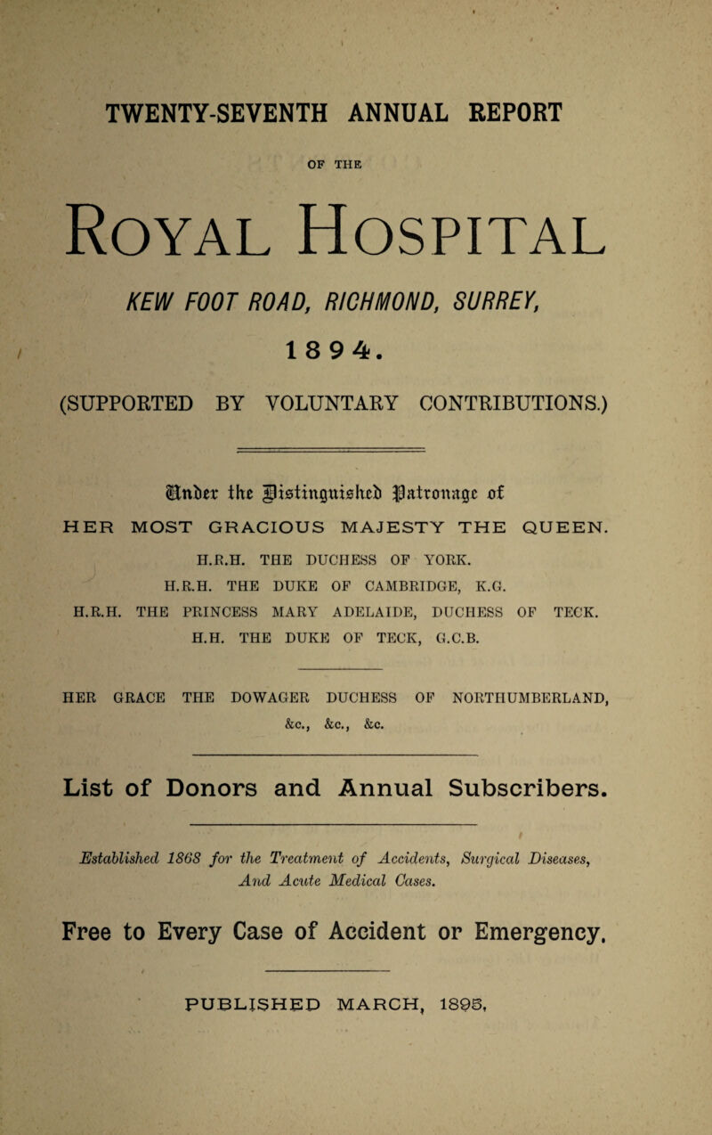 TWENTY-SEVENTH ANNUAL REPORT OF THE Royal Hospital KEW FOOT ROAD, RICHMOND, SURREY, 1894. (SUPPORTED BY VOLUNTARY CONTRIBUTIONS.) (Enfcer the JRstinguishet) Jpattonnge of HER MOST GRACIOUS MAJESTY THE QUEEN. H.R.H. THE DUCHESS OF YORK. H.R.H. THE DUKE OF CAMBRIDGE, K.G. H.R.H. THE PRINCESS MARY ADELAIDE, DUCHESS OF TECK. H.H. THE DUKE OF TECK, G.C.B. HER GRACE THE DOWAGER DUCHESS OF NORTHUMBERLAND, &c., &c., &c. List of Donors and Annual Subscribers. Established 1868 for the Treatment of Accidents, Surgical Diseases, And Acute Medical Cases. Free to Every Case of Accident or Emergency,