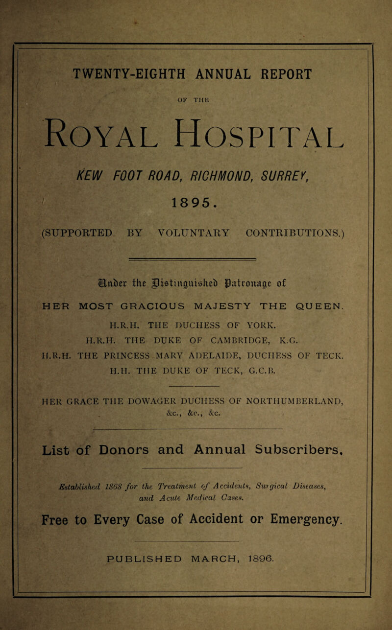 OF THE oyal Hospital ' 1 r, A / KEW FOOT ROAD, RICHMOND, SURREY, 1895. (SUPPORTED BY VOLUNTARY CONTRIBUTIONS.) <Bt\bec the glietinijuisheh Patronage of HER MOST GRACIOUS MAJESTY THE QUEEN. H.R.H. THE DUCHESS OF YORK. H.R.H. THE DUKE OF CAMBRIDGE, K.G. H.R.H. THE PRINCESS MARY ADELAIDE, DUCHESS OF TECK. H.H. THE DUKE OF TECK, G.C.B. HER GRACE THE DOWAGER DUCHESS OF NORTHUMBERLAND, &c., &c., &c. List of Donors and Annual Subscribers, Established 1868 for the Treatment of Accidents, Surgical Diseases, and Acute Medical Cases. Free to Every Case of Accident or Emergency.