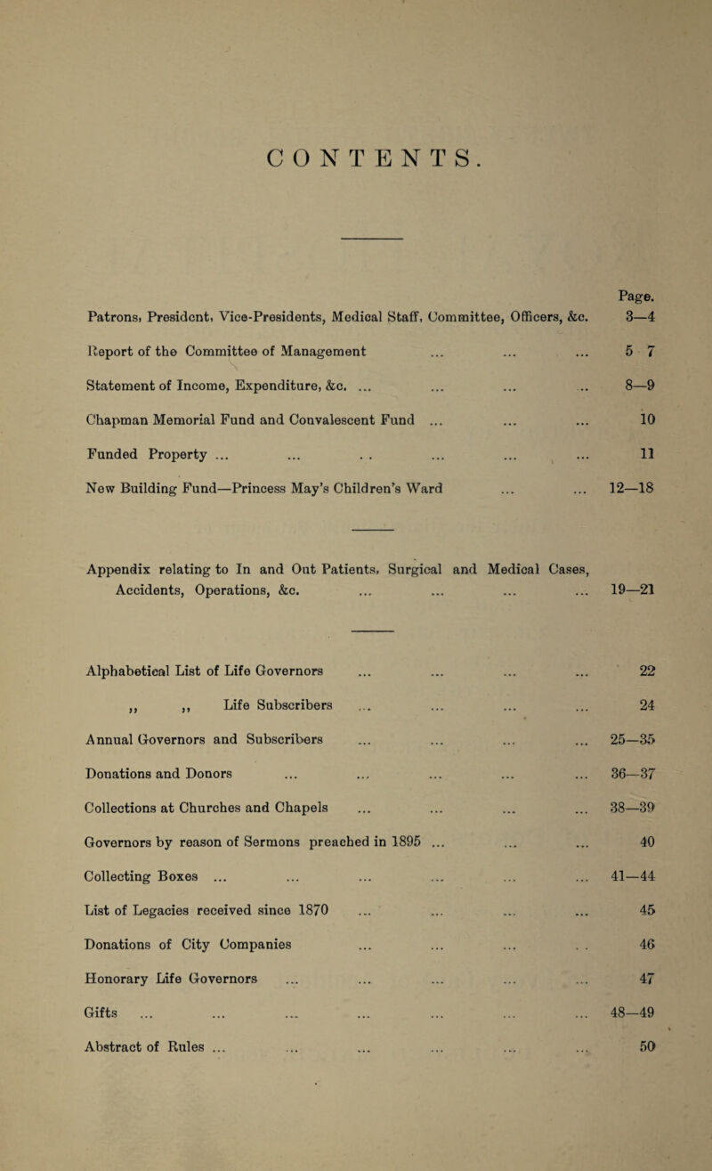 CONTENTS. Page. Patrons. President, Vice-Presidents, Medical Staff, Committee, Officers, &c. 3—4 Report of the Committee of Management ... ... ... 5 7 Statement of Income, Expenditure, &c. ... ... ... ... 8—9 Chapman Memorial Fund and Convalescent Fund ... ... ... 10 Funded Property ... ... . . ... ... ... 11 New Building Fund—Princess May’s Children’s Ward ... ... 12—18 Appendix relating to In and Out Patients, Surgical and Medical Cases, Accidents, Operations, &c. 19—21 Alphabetical List of Life Governors ,, ,, Life Subscribers Annual Governors and Subscribers Donations and Donors Collections at Churches and Chapels Governors by reason of Sermons preached in 1895 ... Collecting Boxes ... List of Legacies received since 1870 Donations of City Companies Honorary Life Governors Gifts ... Abstract of Rules ... 22 24 25-35 36-37 38—39 40 41—44 45 46 47 48-49 50