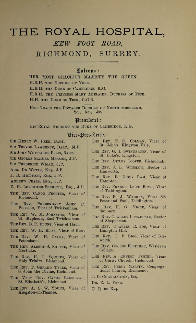 THE ROYAL HOSPITAL, KEW FOOT ROAD, RICHMOND, SURREY. flattens: HER MOST GRACIOUS MAJESTY THE QUEEN. H.R.H. the Duchess of York. H.R.H. the Duke of Cambridge, K.G. H.R.H. the Princess Mary Adelaide, Duchess of Teck. H.H. the Duke of Teck, G.C.B. Her Grace the Dowager Duchess of Northumberland. &c., &c., &c. Jresiiuntt: His Royal Highness the Duke of Cambridge, K.G. 13 icc-J3 residents : Henry W. Peek, Bart. Sir Trevor Lawrence, Bart., M.P. Sir John Whittaker Ellis, Bart. Sir George Samuel Measom, J.P. Sir Frederick Wigan, J.P. Aug. De Wette, Esq., J.P. J. B. Hilditch, Esq., J P. Andrew Pears, Esq., J.P. E. H. Leycester-Penrhyn, Esq., J.P. The Rev. Canon Procter, Vicar of Richmond. The Rev. Prebendary John P. Prosser, Vicar of Twickenham. The Rev. W. M. Johnston, Vicar of St. Stephen’s, East Twickenham. The Rev. B. F. Blunt, Vicar of Ham. The Rev. W. H. Bliss, Vicar of Kew. The Rev. W. H. Oxley, Vicar of Petersham. The Rev. Albert S. Shutte, Vicar of Mortlake. The Rev. H. C. Squires, Vicar of Holy Trinity, Richmond. The Rev. T. Gerard Tylee, Vicar of S. John the Divine, Richmond. The Very Rev. Canon Bagshawe, St. Elizabeth's, Richmond. The Rev. A. S. W. Young, Vicar of Kingston-on-Thames, The Rev. F. S. Colman, \ icar of St. John’s, Kingston Vale. The Rev. G. I. Swinnerton, Vicar of St. Luke’s, Kingston. The Rev. Astley Cooper, Richmond. The Rev. J. L. Winslow, Rector of Hanworth. The Rev. R. Digby Ram, Vicar of Hampton. The Rev. Francis Leith Boyd, Vicar of Teddington. The Rev. B. J. Warren, Vicar SS Peter and Paul, Teddington. The Rev. H. G. Vigne, Vicar of Sunbury. The Rev. Charles Littledale, Rector of Shepperton. The Rev. Charles R. Job, Vicar of Hampton Hill. The Rev. T. F. Bigg, Vicar of Isle- worth. The Rev. George Fletcher, Wesleyan College. The Rev. A. Ernest Foster, Vicar of Christ Church, Richmond. The Rev. Percy Martin, Congrega¬ tional Church, Richmond. J. D. Charrington, Esq. Dr. E. L. Fenn. C. Rube Esq.