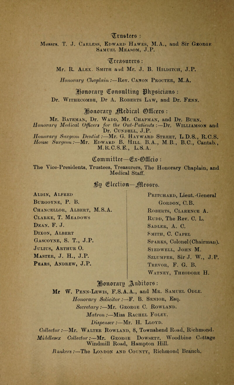 trustees : Messrs. T. J. Carless, Edward Hawes, M.A., and Sir George Samuel Measom, J.P. treasurers: Mr. R. Alex. Smith and Mr. J. B. Hilditch, J.P. Honorary Chaplain:—Rev. Canon Procter, M.A. gjottoraru Consulting Jihusirians : Dr. Withecombe, Dr A. Roberts Law, and Dr. Fenn. gjcmorari) Jttebical Officers : Mr. Bateman, Dr. Wadd, Mr. Chapman, and Dr. Burn. Honorary Medical Officers for the Out-Patients :—Dr. Williamson and Dr. Cundell, J.P. Honorary Surgeon Dentist :—Mr. G. Hayward Street, L.D.S., R.C.S. House Surgeon:—Mr. Edward B. Hill. B.A., M B., B.C., Cantab., M. R.C.S.E., L.S.A. Committee—Cx-Ofitcio : The Vice-Presidents, Trustees, Treasurers, The Honorary Chaplain, and Medical Staff. Election Aldin, Alfred Burgoyne, P. B. Chancellor, Albert, M.S.A. Clarke, T. Meadows Dean, F. J. Dixon, Albert Gascoyne, S. T., J.P. Julius, Arthur O. Master, J. H., J.P. Pears, Andrew, J.P. iftessrs. Pritchard, Lieut.-General Gordon, C.B. Roberts, Clarence A. Rudd, The Rev. C. L. Sadler, A. C. Smith, C. Capel Sparks, Colonel (Chairman). Siedwell, John M. Szlumper, Sir J. W., J.P. Trevor, F. G. B. Watney, Theodore H. Ifjonoraru JLubitors: Mr W. Penn-Lewis, F.S.A.A., and Mr. Samuel Odle. Honorary Solicitor:—F. B. Senior, Esq. Secretary:—Mr. George C. Rowland. Matron:—Miss Rachel Foley. Dispenser :—Mr. H. Lloyd. Collector:—Mr. Walter Rowland, 8, Townshend Road, Richmond. Middlesex Collector:—Mr. George Dowsetp, Woodbine Cottage Windmill Road, Hampton Hill. Binkers :—The London and County, Richmond Branch.