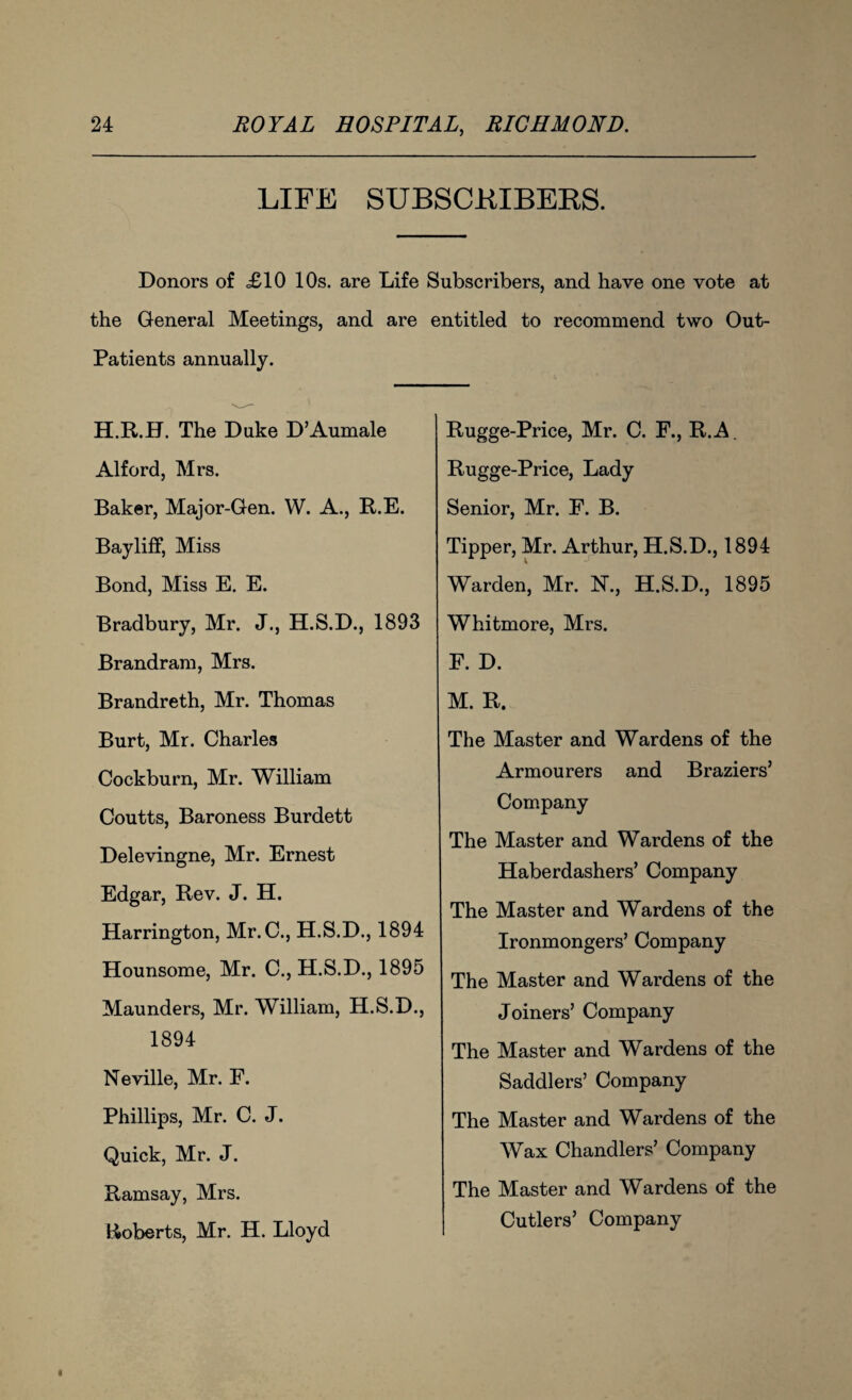 LIFE SUBSCRIBERS. Donors of <£10 10s. are Life Subscribers, and have one vote at the General Meetings, and are entitled to recommend two Out- Patients annually. H.R.H. The Duke D’Aumale Alford, Mrs. Baker, Major-Gen. W. A., R.E. Bayliff, Miss Bond, Miss E. E. Bradbury, Mr. J., H.S.D., 1893 Brandram, Mrs. Brandreth, Mr. Thomas Burt, Mr. Charles Cockburn, Mr. William Coutts, Baroness Burdett Delevingne, Mr. Ernest Edgar, Rev. J. H. Harrington, Mr. C., H.S.D., 1894 Hounsome, Mr. C., H.S.D., 1895 Maunders, Mr. William, H.S.D., 1894 Neville, Mr. E. Phillips, Mr. C. J. Quick, Mr. J. Ramsay, Mrs. Roberts, Mr. H. Lloyd Rugge-Price, Mr. C. F., R.A. Rugge-Price, Lady Senior, Mr. F. B. Tipper, Mr. Arthur, H.S.D., 1894 Warden, Mr. N., H.S.D., 1895 Whitmore, Mrs. F. D. M. R. The Master and Wardens of the Armourers and Braziers’ Company The Master and Wardens of the Haberdashers’ Company The Master and Wardens of the Ironmongers’ Company The Master and Wardens of the Joiners’ Company The Master and Wardens of the Saddlers’ Company The Master and Wardens of the Wax Chandlers’ Company The Master and Wardens of the Cutlers’ Company