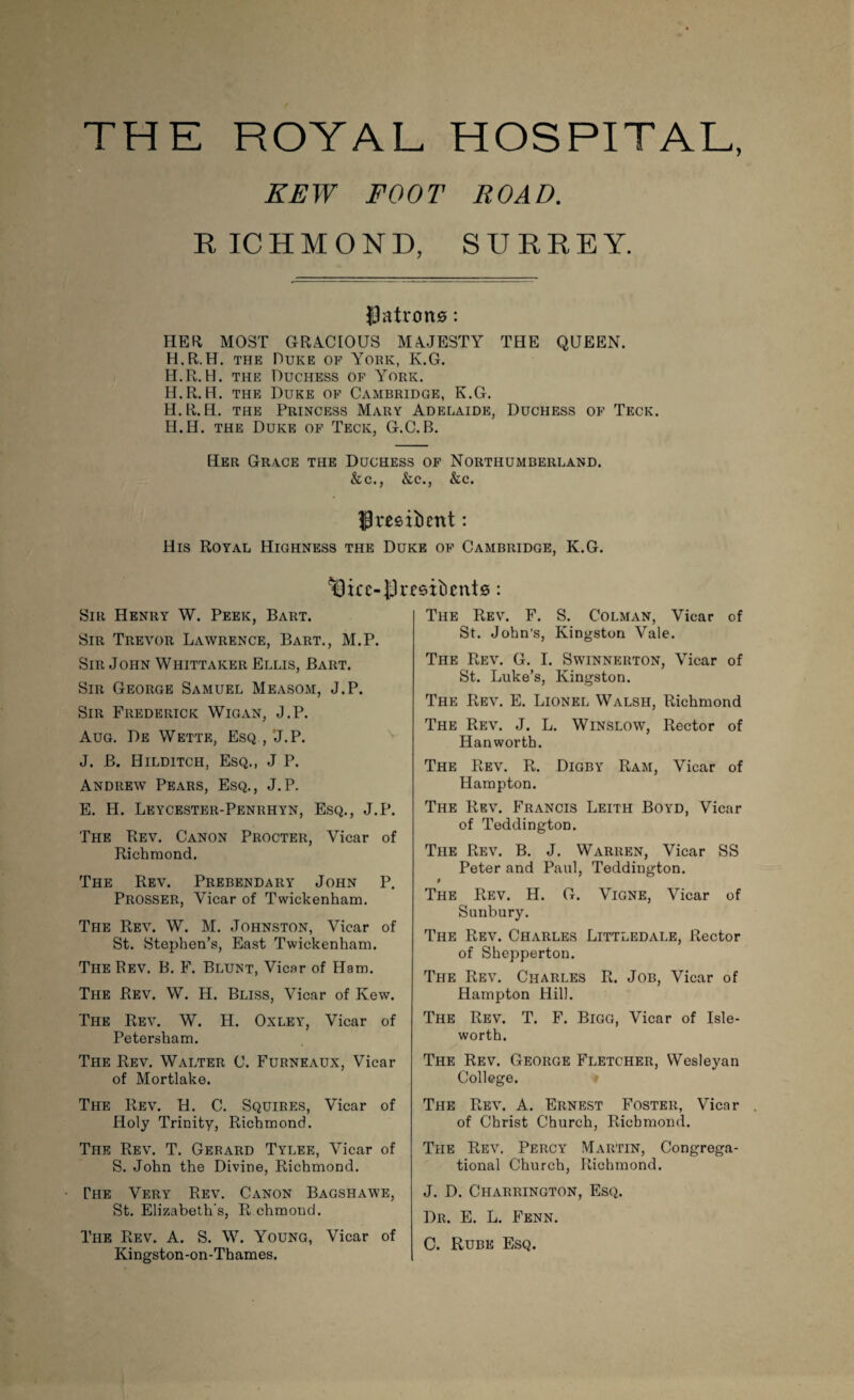 THE ROYAL HOSPITAL, EEW FOOT ROAD. RICHMOND, SURREY. patrons: HER MOST GRACIOUS MAJESTY THE QUEEN. H.R.H. the Duke of York, K.G. H.R.H. the Duchess of York. H.R.H. the Duke of Cambridge, K.G. H.R.H. the Princess Mary Adelaide, Duchess of Teck. H.H. the Duke of Teck, G.C.B. Her Grace the Duchess of Northumberland. &c., &c., &c. IP resilient: His Royal Highness the Duke of Cambridge, K.G. ^3icc-jJresidents: Sir Henry W. Peek, Bart. Sir Trevor Lawrence, Bart., M.P. Sir John Whittaker Ellis, Bart. Sir George Samuel Measom, J.P. Sir Frederick Wigan, J.P. Aug. De Wette, Esq , 'J.P. J. B. Hilditch, Esq., J P. Andrew Pears, Esq., J.P. E. H. Leycester-Penrhyn, Esq., J.P. The Rev. Canon Procter, Vicar of Richmond. The Rev. Prebendary John P. Prosser, Vicar of Twickenham. The Rev. W. M. Johnston, Vicar of St. Stephen’s, East Twickenham. The Rev. B. F. Blunt, Vicar of Ham. The Rev. W. H. Bliss, Vicar of Kew. The Rev. W. H. Oxley, Vicar of Petersham. The Rev. Walter C. Furneaux, Vicar of Mortlake. The Rev. H. C. Squires, Vicar of Holy Trinity, Richmond. The Rev. T. Gerard Tylee, Vicar of S. John the Divine, Richmond. The Very Rev. Canon Bagshawe, St. Elizabeth’s, R chmond. The Rev. A. S. W. Young, Vicar of Kingston-on-Thames. The Rev. F. S. Colman, Vicar of St. John’s, Kingston Vale. The Rev. G. I. Swinnerton, Vicar of St. Luke’s, Kingston. The Rev. E. Lionel Walsh, Richmond The Rev. J. L. Winslow, Rector of Hanworth. The Rev. R. Digby Ram, Vicar of Hampton. The Rev. Francis Leith Boyd, Vicar of Teddington. The Rev. B. J. Warren, Vicar SS Peter and Paul, Teddington. $ The Rev. H. G. Vigne, Vicar of Sunbury. The Rev. Charles Littledale, Rector of Shepperton. The Rev. Charles R. Job, Vicar of Hampton Hill. The Rev. T. F. Bigg, Vicar of Isle- worth. The Rev. George Fletcher, Wesleyan College. The Rev. A. Ernest Foster, Vicar of Christ Church, Richmond. The Rev. Percy Martin, Congrega¬ tional Church, Richmond. J. D. Charrington, Esq. Dr. E. L. Fenn. C. Rube Esq.