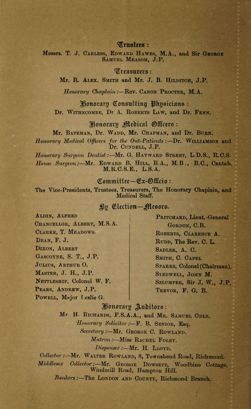 Artistet0 : Messrs. T. J. Carless, Edward Hawes, M.A., and Sir George Samuel Measom, J.P. ‘Creaemrers: Mr. R. Alex. Smith and Mr. J. B. Hilditch, J.P. Honorary Chaplain:—Rev. Canon Procter, M.A. gjonorarp Consulting ghgsidane : Dr. Withecombe, Dr A. Roberts Law, and Dr. Fenn. Jjonerrarg Jftebiral (Officers : Mr. Bateman, Dr. Wadd, Mr. Chapman, and Dr. Burn. Honorary Medical Officers for the Out-Patients :—Dr. Williamson and Dr. Cundell, J.P. Honorary Surgeon Dentist:—Mr. G. Hayward Street, L.D.S., R.C.S. House Surgeon:—Mr. Edward B. Hill, B.A., M.B., B.C., Cantab. M. R.C.S. E., L.S.A. Committee—Cx-Cfft'do: The Vice-Presidents, Trustees, Treasurers, The Honorary Chaplain, and Medical Staff. election—Jftessrs. Aldin, Alfred Chancellor, Albert, M.S. A. Clarke, T. Meadows. Dean, F. J. Dixon, Albert Gascoyne, S. T., J.P. Julius, Arthur O. Master, J. H., J.P. Nettleship, Colonel W. F. Pears, Andrew, J.P. Powell, Major Leslie G. Hjonoravg Jiubitors: Mr. H. Richards, F.S.A.A., and Mr. Samuel Odle. Honorary Solicitor:—F. B. Senior, Esq. Secretary :—Mr. George C. Rowland. Matron :—Miss Rachel Foley. Dispenser:—Mr. H. Lloyd. CollectorMr. Walter Rowland, 8, Townshend Road, Richmond. Middlesex Collector:—Mr. George Dowsett, Woodbine Cottage, Windmill Road, Hampton Hill. Bankers:—The London and County, Richmond Branch. Pritchard, Lieut.-General Gordon, C.B. Roberts, Clarence A. Rudd, The Rev. C. L. Sadler, A. C. Smith, C. Capel Sparks, Colonel (Chairman). Stedwell, John M. Szlumper, Sir J. W., J.P. Trevor, F. G. B.