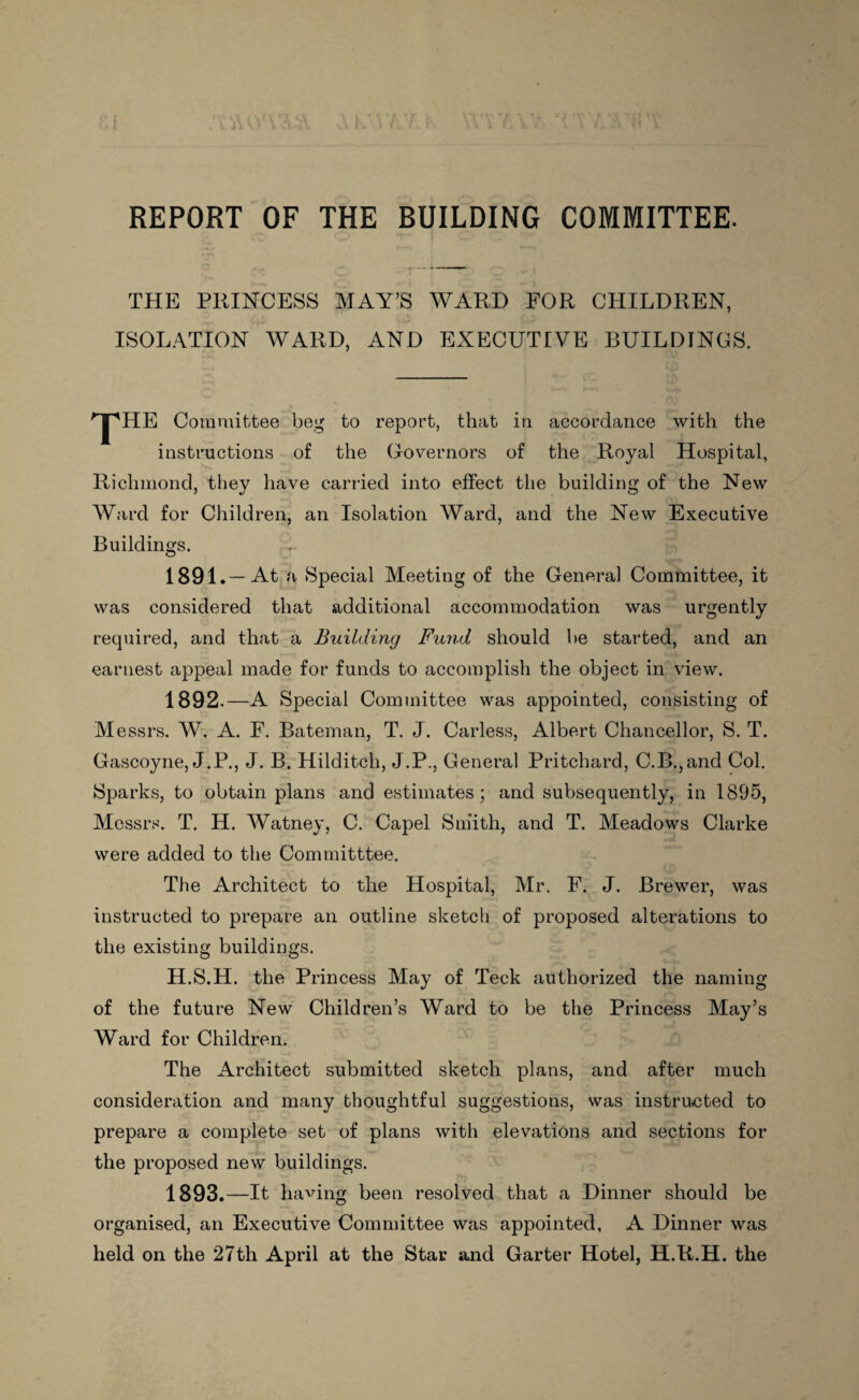 REPORT OF THE BUILDING COMMITTEE. THE PRINCESS MAY’S WARD FOR CHILDREN, ISOLATION WARD, AND EXECUTIVE BUILDINGS. ''jpHE Committee beg to report, that in accordance with the instructions of the Governors of the Royal Hospital, Richmond, they have carried into effect the building of the New Ward for Children, an Isolation Ward, and the New Executive Buildings. 1891. —At a Special Meeting of the General Committee, it was considered that additional accommodation was urgently required, and that a Building Fund should be started, and an earnest appeal made for funds to accomplish the object in view. 1892. —A Special Committee was appointed, consisting of Messrs. W. A. F. Bateman, T. J. Carless, Albert Chancellor, S. T. Gascoyne, J.P., J. B. Hilditch, J.P., General Pritchard, C.B.,and Col. Sparks, to obtain plans and estimates; and subsequently, in 1895, Messrs. T. H. Watney, C. Capel Smith, and T. Meadows Clarke were added to the Committtee. The Architect to the Hospital, Mr, F. J. Brewer, was instructed to prepare an outline sketch of proposed alterations to the existing buildings. H.S.H. the Princess May of Teck authorized the naming of the future New Children’s Ward to be the Princess May’s Ward for Children. The Architect submitted sketch plans, and after much consideration and many thoughtful suggestions, was instructed to prepare a complete set of plans with elevations and sections for the proposed new buildings. 1893. —It having been resolved that a Dinner should be organised, an Executive Committee was appointed, A Dinner was held on the 27th April at the Star and Garter Hotel, H.R.H. the