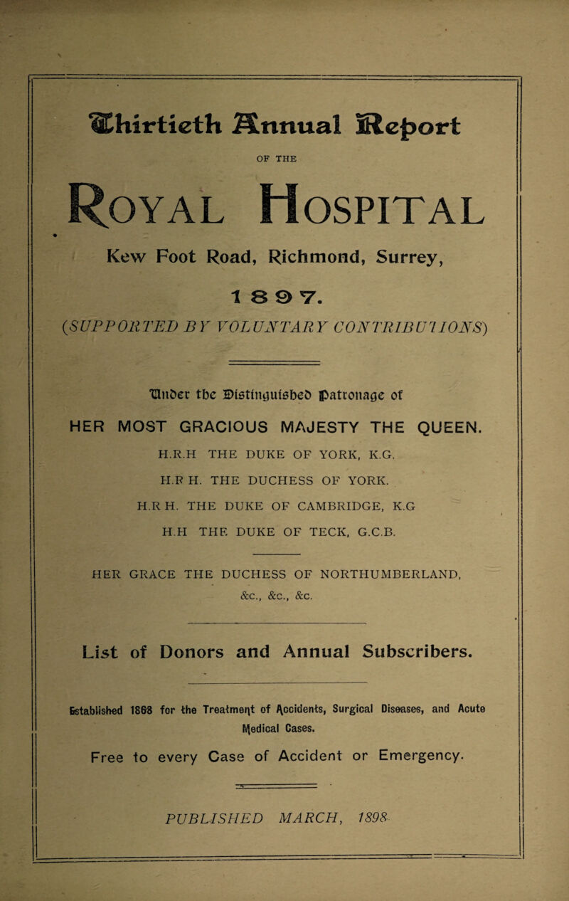 thirtieth Mnnual Mefsort OF THE Royal Hospital Kew Foot Road, Richmond, Surrey, 1897. {SUPPORTED BY VOLUNTARY CONTRIBUTIONS) THii&et tbe Disttnijuiebeb patronage of HER MOST GRACIOUS MAJESTY THE QUEEN. H.R.H THE DUKE OF YORK, K.G. H.R H. THE DUCHESS OF YORK. H.RH. THE DUKE OF CAMBRIDGE, K.G H.H THE DUKE OF TECK, G.C.B. HER GRACE THE DUCHESS OF NORTHUMBERLAND, &c., &c., &c. List of Donors and Annual Subscribers. Established 18&8 for the Treatment of Occidents, Surgical Diseases, and Acute IVJedical Cases. Free to every Case of Accident or Emergency.