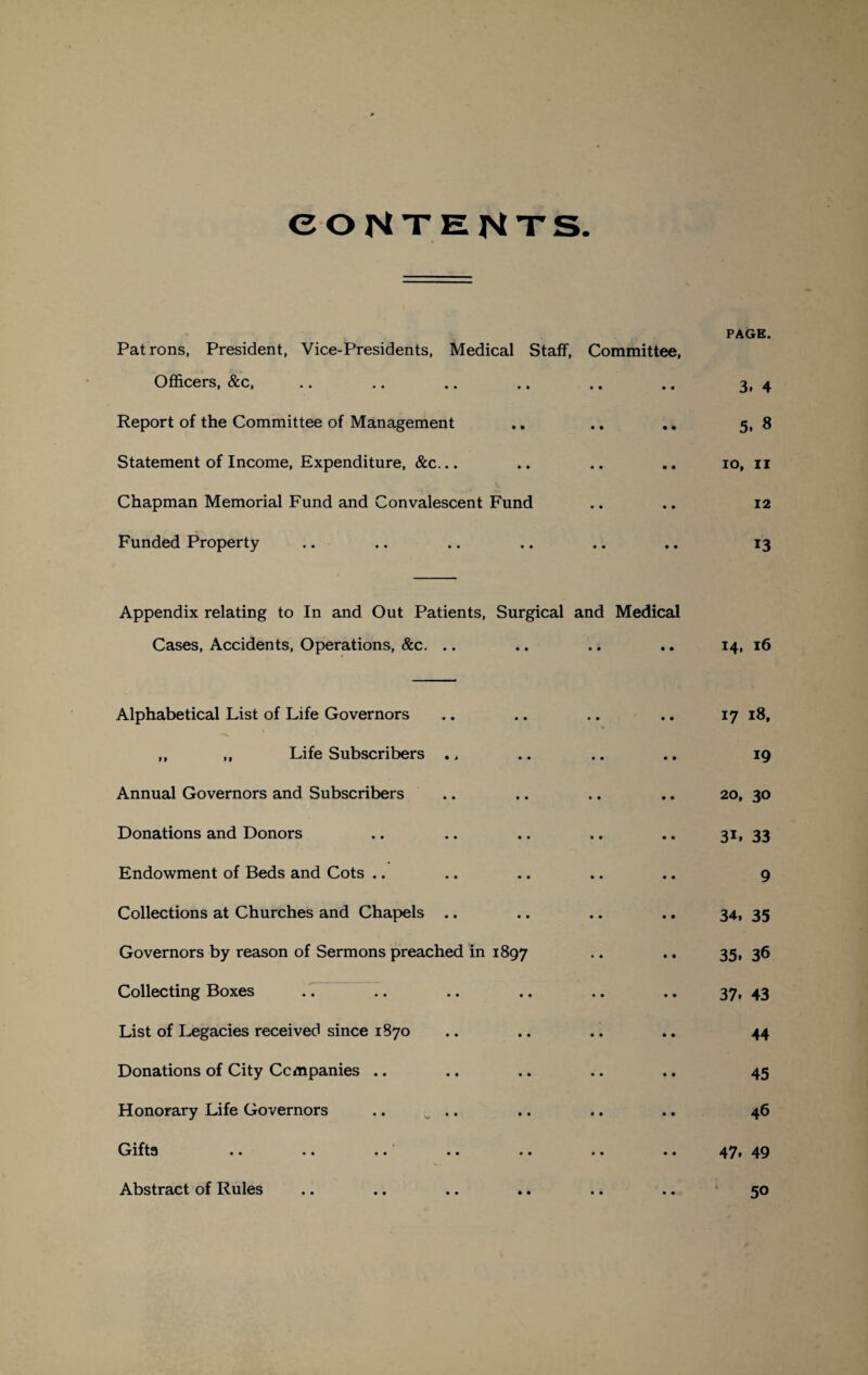 CONTENTS PAGE. Patrons, President, Vice-Presidents, Medical Staff, Committee, Officers, &c, .. .. .. .. .. .. 3, 4 Report of the Committee of Management .. .. 5, 8 Statement of Income, Expenditure, &c... .. .. .. 10, 11 Chapman Memorial Fund and Convalescent Fund .. .. 12 Funded Property .. .. .. .. .. .. 13 Appendix relating to In and Out Patients, Surgical and Medical Cases, Accidents, Operations, &c. Alphabetical List of Life Governors ,, ,, Life Subscribers Annual Governors and Subscribers Donations and Donors Endowment of Beds and Cots Collections at Churches and Chapels Governors by reason of Sermons preached in 1897 Collecting Boxes List of Legacies received since 1870 Donations of City Companies .. Honorary Life Governors .. ^ .. Gifts •• •• •• •• •» •• •• Abstract of Rules 14, 16 17 18, 19 20, 30 3i. 33 9 34, 35 35. 36 37, 43 44 45 46 47. 49 50