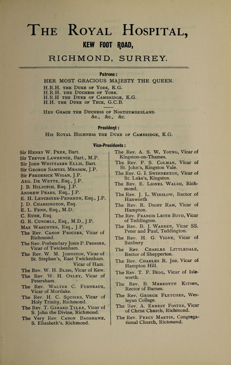 The Royal Hospital, KEW FOOT HOAD, RICHMOND, SURREY. Patrons: HER MOST GRACIOUS MAJESTY THE QUEEN. H.R.H. the Duke of York, K.G. H.R.H. the Duchess of York. H.R.H the Duke of Cambridge, K.G. H.H. the Duke of Teck, G.C.B. Hep. Grace the Duchess of Northumberland. &c., &c., &c. President: His Royal Highness the Duke of Cambridge, K.G. Vice-Presidents: Sir Henry W. Peek, Bart. Sir Trevor Lawrence, Bart., M.P. Sir John Whittaker Ellis, Bart. Sir George Samuel Measom, J.P. Sir Frederick Wigan, J.P. Aug. De Wette, Esq., J.P. J. B. Hilditch, Esq. J.P. Andrew Pears, Esq,, J.P. E. H. Leycester-Penrhyn, Esq., J.P. J. D. Charrington, Esq. E. L. Fenn, Esq., M.D. C. Rube, Esq. G. R. Cundell, Esq., M.D., J.P. Max Waechter, Esq., J.P. The Rev. Canon Procter, Vicar of Richmond. The Rev. Prebendary John P. Prosser, Vicar of Twickenham. The Rev. W. M. Johnston, Vicar of St. Stephen’s, East Twickenham. Vicar of Ham. The Rev. W. H. Bliss, Vicar of Kew. The Rev. W. H. Oxley, Vicar of Petersham. The Rev. Walter C. Furneaux, Vicar of Mortlake. The Rev. H. C. Squires, Vicar of Holy Trinity, Richmond. The Rev. T. Gerard Tylee, Vicar of S. John the Divine, Richmond. The Very Rev. Canon Bagshawe, S. Elizabeth’s, Richmond. The Rev. A. S. W. Young, Vicar of Kingston-on-Thames. The Rev. F. S. Colman, Vicar of St. John’s, Kingston Vale. The Rev. G. I. Swinnerton, Vicar of St. Luke’s, Kingston. The Rev. E. Lionel Walsh, Rich¬ mond. The Rev. J. L. Winslow, Rector of Hanworth The Rev. R. Digby Ram, Vicar of Hampton. The Rev. Francis Leith Boyd, Vicar of Teddington. The Rev. B. J. Warren, Vicar SS. Peter and Paul, Teddington. The Rev. H. G. Vigne, Vicar of Sunbury The Rev. Charles Littledale, Rector of Shepperton. The Rev. Charles R. Job, Vicar of Hampton Hill. The Rev. T. F. Bigg, Vicar of Isle- worth. The Rev. B. Meredyth Kitson, Rector of Barnes. The Rev. George Fletcher, Wes¬ leyan College. The Rev. A. Ernest Foster, Vicar of Christ Church, Richmond. The Rev. Percy Martin, Congrega¬ tional Church, Richmond.