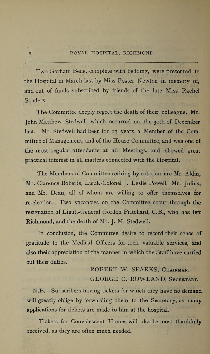 Two Gorham Beds, complete with bedding, were presented to the Hospital in March last by Miss Foster Newton in memory of, and out of funds subscribed by friends of the late Miss Rachel Sanders. The Committee deeply regret the death of their colleague, Mr. John Matthew Stedwell, which occurred on the 30th of December last. Mr. Stedwell had been for 13 years a Member of the Com¬ mittee of Management, and of the House Committee, and was one of the most regular attendants at all Meetings, and showed great practical interest in all matters connected with the Hospital. The Members of Committee retiring by rotation are Mr. Aldin, Mr. Clarence Roberts, Lieut.-Colonel J. Leslie Powell, Mr. Julius, and Mr. Dean, all of whom are willing to offer themselves for re-election. Two vacancies on the Committee occur through the resignation of Lieut.-General Gordon Pritchard, C.B., who has left Richmond, and the death of Mr. J. M. Stedwell. In conclusion, the Committee desire to record their sense of gratitude to the Medical Officers for their valuable services, and also their appreciation of the manner in which the Staff have carried out their duties. ROBERT W. SPARKS, Chairman. GEORGE C. ROWLAND, Secretary. N.B.—Subscribers having tickets for which they have no demand will greatly oblige by forwarding them to the Secretary, as many applications for tickets are made to him at the hospital. Tickets for Convalescent Homes will also be most thankfully received, as they are often much needed.