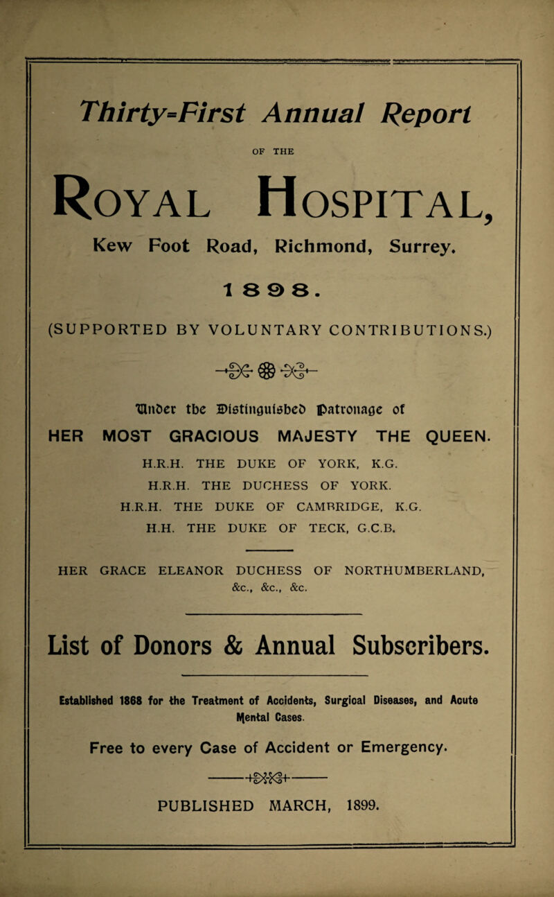 Thirty=First Annual Report OF THE Royal Hospital, Kew Foot Road, Richmond, Surrey. 18 9 8. (SUPPORTED BY VOLUNTARY CONTRIBUTIONS.) 'Cinder tbe Blstingutebed patronage of HER MOST GRACIOUS MAJESTY THE QUEEN. H.R.H. THE DUKE OF YORK, KG. H.R.H. THE DUCHESS OF YORK. H.R.H. THE DUKE OF CAMBRIDGE, K.G. H.H. THE DUKE OF TECK, G.C.B. HER GRACE ELEANOR DUCHESS OF NORTHUMBERLAND, &c., &c., &c. List of Donors & Annual Subscribers. Established 1868 for the Treatment of Accidents, Surgical Diseases, and Acute tyental Cases. Free to every Case of Accident or Emergency. -- PUBLISHED MARCH, 1899.