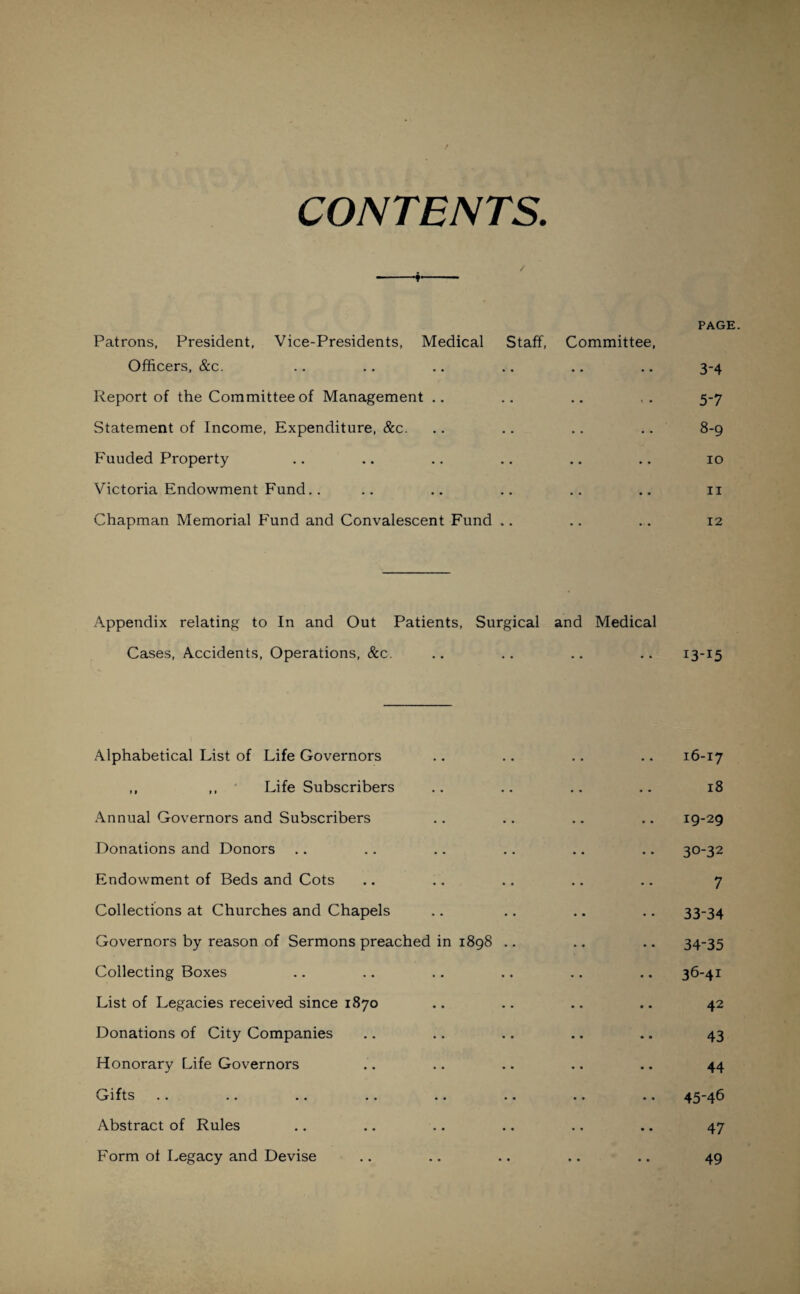 CONTENTS. / PAGE. Patrons, President, Vice-Presidents, Medical Staff, Committee, Officers, &c. .. .. .. .. .. .. 3-4 Report of the Committee of Management .. .. .. 5-7 Statement of Income, Expenditure, &c. .. .. .. .. 8-9 Fuuded Property .. .. .. .. .. 10 Victoria Endowment Fund.. .. .. .. .. .. 11 Chapman Memorial Fund and Convalescent Fund .. .. .. 12 Appendix relating to In and Out Patients, Surgical and Medical Cases, Accidents, Operations, &c. .. .. .. .. 13-15 Alphabetical List of Life Governors .. .. .. .. 16-17 ,, ,, Life Subscribers .. .. .. .. 18 Annual Governors and Subscribers .. .. .. .. 19-29 Donations and Donors .. .. .. .. .. .. 30-32 Endowment of Beds and Cots .. .. .. .. .. 7 Collections at Churches and Chapels .. .. .. .. 33-34 Governors by reason of Sermons preached in 1898 .. .. .. 34-35 Collecting Boxes .. .. .. .. .. .. 36-41 List of Legacies received since 1870 .. .. .. .. 42 Donations of City Companies .. .. .. .. .. 43 Honorary Life Governors .. .. .. .. .. 44 Gifts .. .. .. ., .. .. .. .. 45-46 Abstract of Rules .. .. .. .. .. .. 47 Form of Legacy and Devise .. .. .. .. .. 49