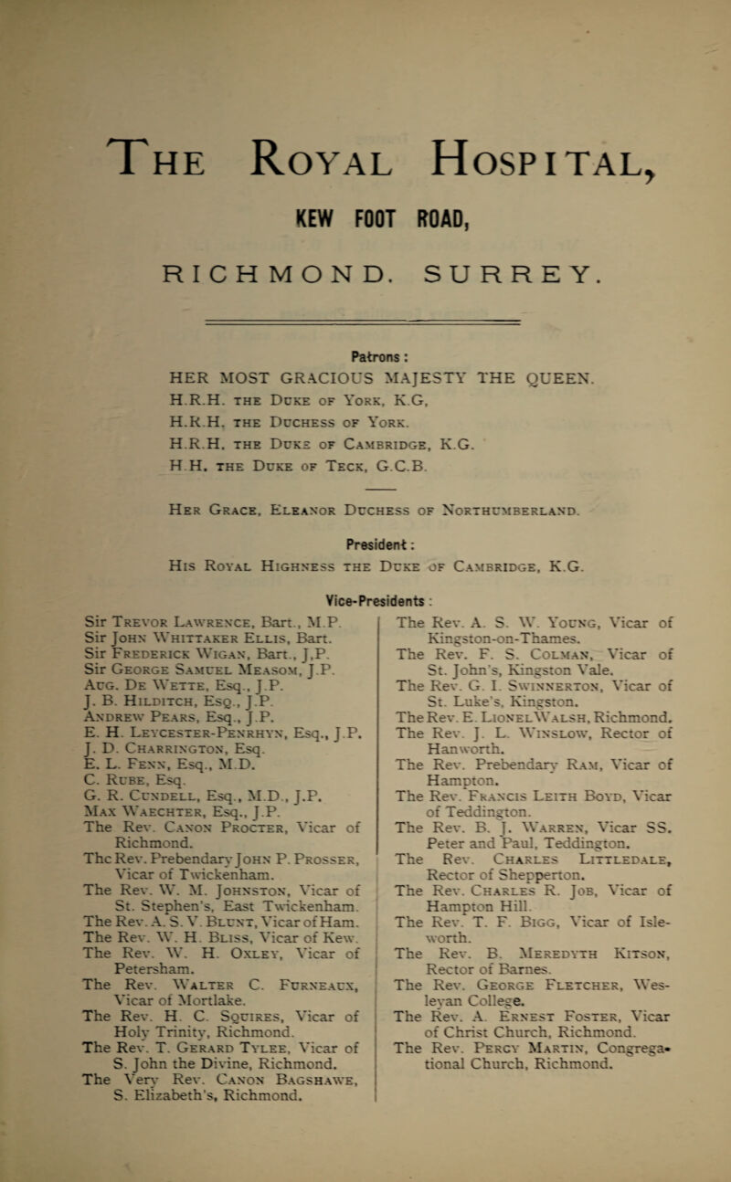 The Royal Hospital, KEW FOOT ROAD, RICHMOND. SURREY. Patrons : HER MOST GRACIOUS MAJESTY THE QUEEN. H.R.H. the Duke of York, K.G, H.R.H. the Duchess of York. H.R.H, the Duke of Cambridge, K.G. H H. the Duke of Teck, G.C.B. Her Grace, Eleanor Duchess of Northumberland. President: His Royal Highness the Duke of Cambridge, K.G. Vice-Presidents : Sir Trevor Lawrence, Bart., M.P. Sir John Whittaker Ellis, Bart. Sir Frederick Wigan, Bart., J,P. Sir George Samuel Measom, J.P. Aug. De Wette, Esq., J.P. J. B. Hilditch, Esq., J.P. Andrew Pears, Esq., J.P. E. H. Leycester-Penrhyn, Esq., J.P. J. D. Charrington, Esq. E. L. Fenn, Esq., M.D. C. Rube, Esq. G. R. Cundell, Esq., M.D., J.P. Max Waechter, Esq., J.P. The Rev. Canon Procter, Vicar of Richmond. The Rev. Prebendary John P. Prosser, Vicar of Twickenham. The Rev. W. M. Johnston, Vicar of St. Stephen’s, East Twickenham. The Rev. A. S. V. Blunt, Vicar of Ham. The Rev. W. H. Bliss, Vicar of Kew. The Rev. W. H. Oxley, Vicar of Petersham. The Rev. Walter C. Furneaux, Vicar of Mortlake. The Rev. H. C. Squires, Vicar of Holy Trinity, Richmond. The Rev. T. Gerard Tylee, Vicar of S. John the Divine, Richmond. The Very Rev. Canon Bagshawe, S. Elizabeth’s, Richmond. The Rev. A. S. W. Young, Vicar of Kingston-on-Thames. The Rev. F. S. Colman, Vicar of St. John's, Kingston Vale. The Rev. G. I. Swinnerton, Vicar of St. Luke’s. Kingston. The Rev. E Lionel Walsh, Richmond, The Rev. J. L. Winslow, Rector of Han worth. The Rev. Prebendary Ram, Vicar of Hampton. The Rev. Francis Leith Boyd, Vicar of Teddington. The Rev. B. J. Warren, Vicar SS. Peter and Paul, Teddington. The Rev. Charles Littledale, Rector of Shepperton. The Rev. Charles R. Job, Vicar of Hampton Hill. The Rev. T. F. Bigg, Vicar of Isle- worth. The Rev. B. Meredyth Kitson, Rector of Barnes. The Rev. George Fletcher, Wes¬ leyan College. The Rev. A. Ernest Foster, Vicar of Christ Church, Richmond. The Rev. Percy Martin, Congrega¬ tional Church, Richmond.