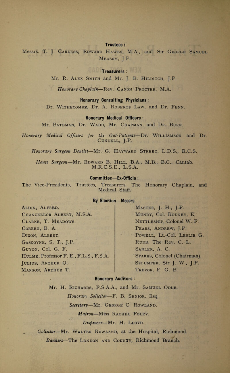 Trustees : Messrs. T. J. Carless, Edward Hawes, M.A., and Sir George Samuel Measom, J.P. i . • . ... - Treasurers: Mr. R. Alex Smith and Mr. J. B. Hilditch, J.P. Honorary Chaplain—Rev. Canon Procter, M.A. Honorary Consulting Physicians : Dr. Withecombe, Dr. A. Roberts Law, and Dr. Fenn. Honorary Medical Officers : Mr. Bateman, Dr. Wadd, Mr. Chapman, and Dr. Burn. Honorary Medical Officers for the Out-Patients—Dr. Williamson and Dr. Cundell, J.P. Honorary Surgeon Dentist—Mr. G. Hayward Street, L.D.S., R.C.S. House Surgeon—Mr. Edward B. Hill, B.A., M.B., B.C., Cantab. M.R.C.S.E„ L.S.A. Committee—Ex-Offiolo: The Vice-Presidents, Trustees, Treasurers, The Honorary Chaplain, and Medical Staff. By Election—Messrs. Aldin, Alfred. Chancellor Albert, M.S.A. Clarke, T. Meadows. Corben, B. A. Dixon, Albert. Gascoyne, S. T., J.P. Guyon, Col. G. F. Hulme, Professor F. E., F.L.S., F.S.A. Julius, Arthur O. Marson, Arthur T. Honorary Master, J. H., J.P. Mundy, Col. Rodney, E. Nettleship, Colonel W. F. Pears, Andrew, J.P. Powell, Lt.-Col. Leslie G. Rudd, The Rev. C. L. Sadler, A. C. Sparks, Colonel (Chairman). Szlumper, Sir J. W., J.P. Trevor, F G. B. Auditors : Mr. H. Richards, F.S.A.A., and Mr. Samuel Odle. Honorary Solicitor—F. B. Senior, Esq Secretary—Mr. George C. Rowland. Matron—Miss Rachel Foley. Dispenser—Mr. H. Lloyd. Collector—Mr. Walter Rowland, at the Hospital, Richmond. Bankers—The London and County, Richmond Branch.