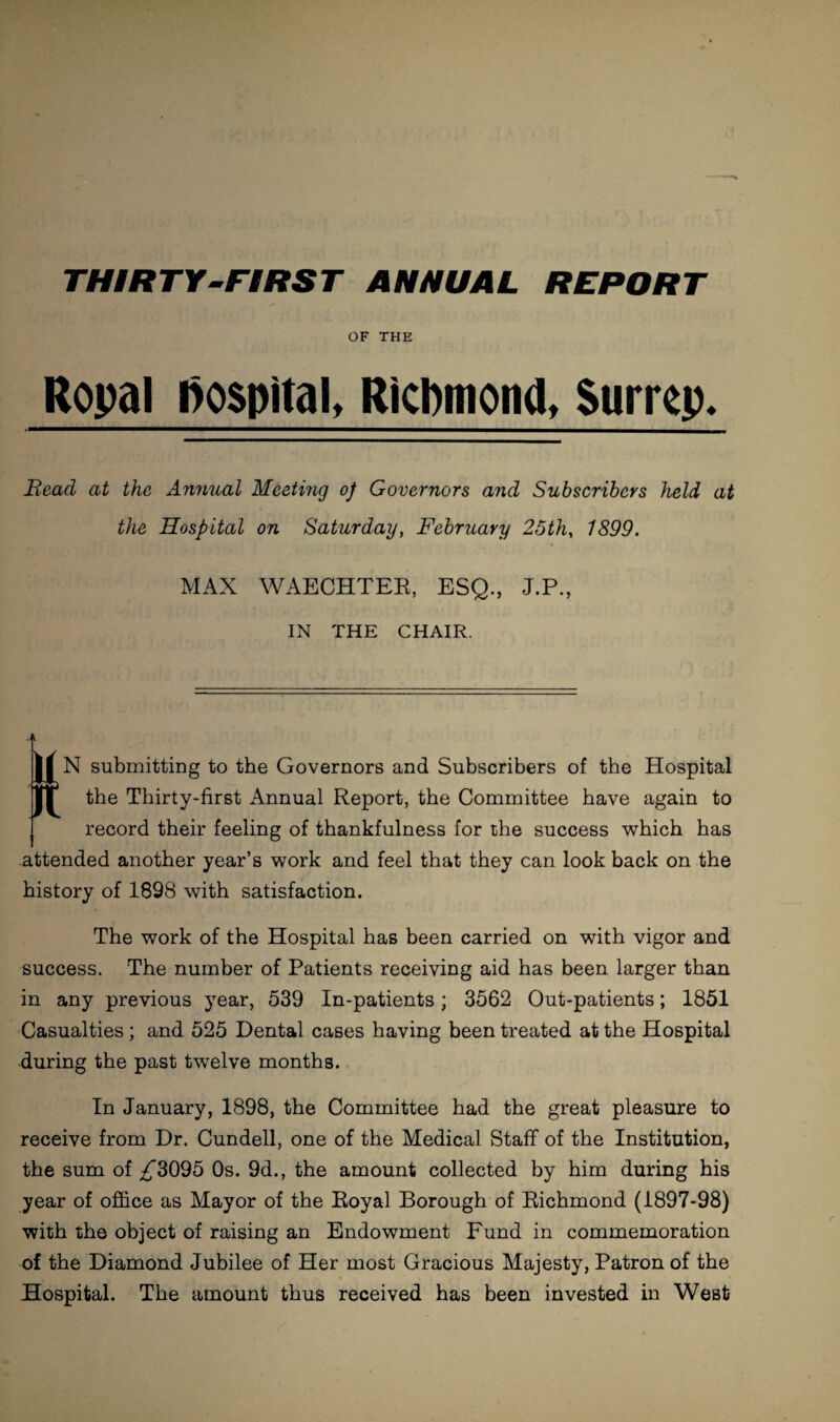 OF THE Ropal hospital, Richmond, Surrey. Bead at the Annual Meeting op Governors and Subscribers held at the Hospital on Saturday, February 25th, 1899. MAX WAECHTER, ESQ., J.P., IN THE CHAIR. tN submitting to the Governors and Subscribers of the Hospital the Thirty-first Annual Report, the Committee have again to record their feeling of thankfulness for the success which has attended another year’s work and feel that they can look back on the history of 1898 with satisfaction. The work of the Hospital has been carried on with vigor and success. The number of Patients receiving aid has been larger than in any previous year, 539 In-patients; 3562 Out-patients; 1851 Casualties; and 525 Dental cases having been treated at the Hospital during the past twelve months. In January, 1898, the Committee had the great pleasure to receive from Dr. Cundell, one of the Medical Staff of the Institution, the sum of ^3095 Os. 9d., the amount collected by him during his year of office as Mayor of the Royal Borough of Richmond (1897-98) with the object of raising an Endowment Fund in commemoration of the Diamond Jubilee of Her most Gracious Majesty, Patron of the Hospital. The amount thus received has been invested in West