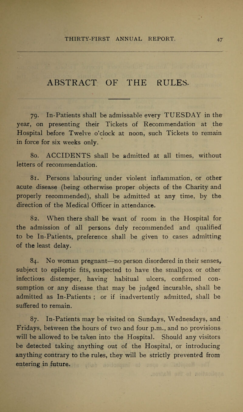 ABSTRACT OF THE RULES. 79. In-Patients shall be admissable every TUESDAY in the year, on presenting their Tickets of Recommendation at the Hospital before Twelve o’clock at noon, such Tickets to remain in force for six weeks only. 80. ACCIDENTS shall be admitted at all times, without letters of recommendation. 81. Persons labouring under violent inflammation, or other acute disease (being otherwise proper objects of the Charity and properly recommended), shall be admitted at any time, by the direction of the Medical Officer in attendance. 82. When there shall be want of room in the Hospital for the admission of all persons duly recommended and qualified to be In-Patients, preference shall be given to cases admitting of the least delay. 84. No woman pregnant—no person disordered in their senses, subject to epileptic fits, suspected to have the smallpox or other infectious distemper, having habitual ulcers, confirmed con¬ sumption or any disease that may be judged incurable, shall be admitted as In-Patients ; or if inadvertently admitted, shall be suffered to remain. 87. In-Patients may be visited on Sundays, Wednesdays, and Fridays, between the hours of two and four p.m., and no provisions will be allowed to be taken into the Hospital. Should any visitors be detected taking anything out of the Hospital, or introducing anything contrary to the rules, they will be strictly prevented from entering in future.