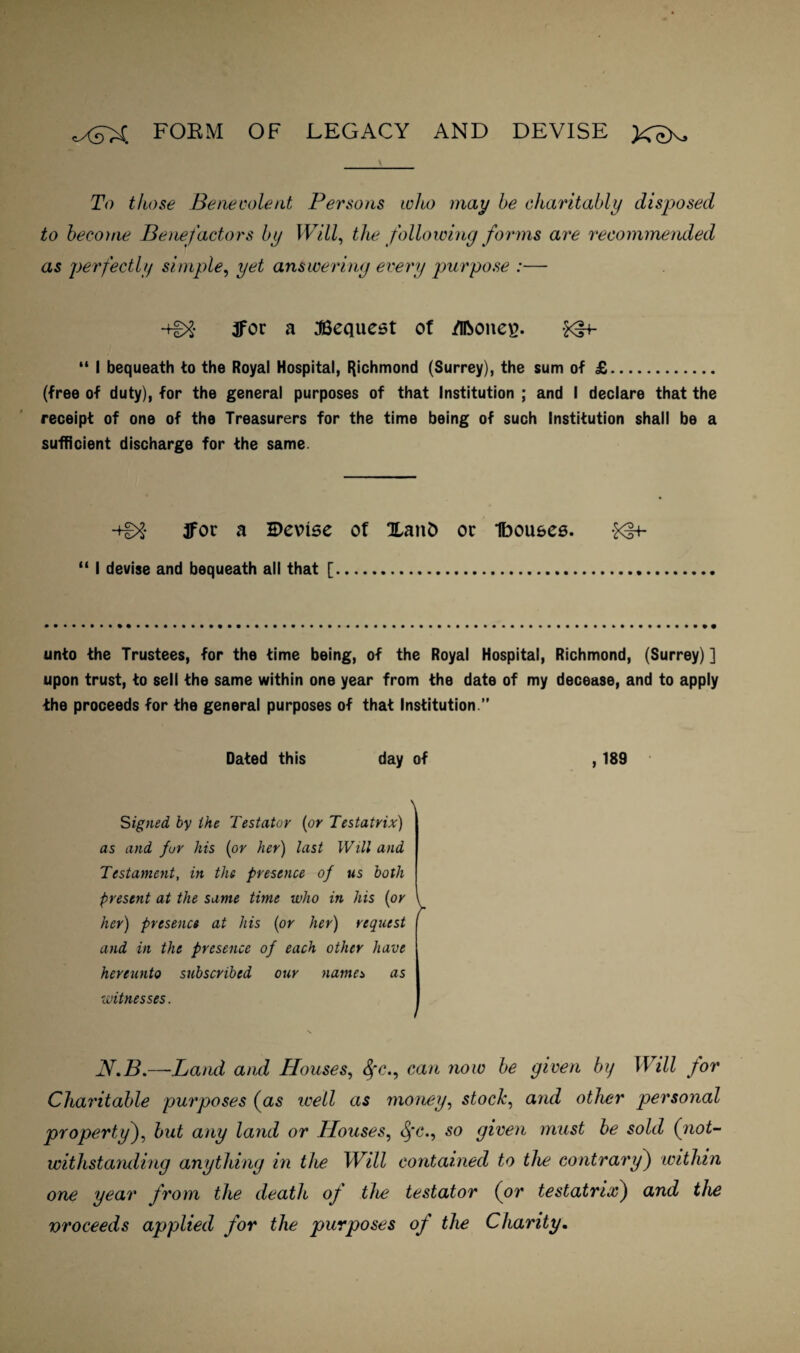form of legacy AND DEVISE To those Benevolent Persons ivho may he charitably disposed to become Benefactors by Will, the following forms are recommended as perfectly simple, yet answering every purpose :— *+£>£ tfor a Request of /iRone^. *3+- “ I bequeath to the Royal Hospital, Richmond (Surrey), the sum of £. (free of duty), for the general purposes of that Institution ; and I declare that the receipt of one of the Treasurers for the time being of such Institution shall be a sufficient discharge for the same. -tg>£ ffor a H)evise of XaitD or Ibouees. $<§+- “ I devise and bequeath all that [.. unto the Trustees, for the time being, of the Royal Hospital, Richmond, (Surrey)] upon trust, to sell the same within one year from the date of my decease, and to apply the proceeds for the general purposes of that Institution.” Dated this day of , 189 \ Signed by the Testator (or Testatrix) as and fur his (or her) last Will and Testament, in the presence of us both present at the same time who in his (or \ her) presence at his (or her) request and in the presence of each other have hereunto subscribed our namei as \witnesses. N.B.—Land and Houses, Sfc., can now be given by II ill for Charitable purposes (as well as money, stock, and other personal property), but any land or Houses, $*<?., so given must be sold (not¬ withstanding anything in the Will contained to the contrary) within one year from the death of the testator (or testatrix) and the vroceeds applied for the purposes of the Charity.