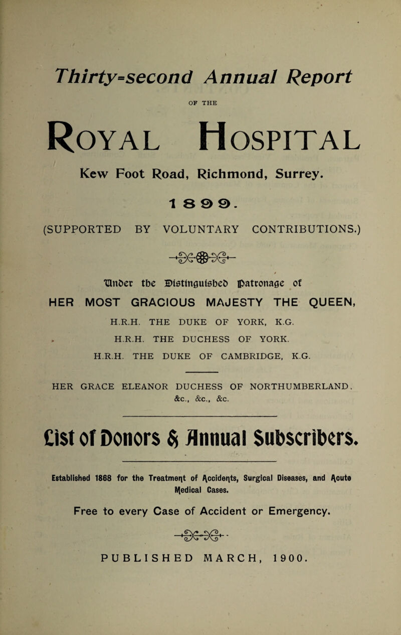 Thirty=second Annual Report OF THE Royal Hospital Kew Foot Road, Richmond, Surrey. 18 9 9. (SUPPORTED BY VOLUNTARY CONTRIBUTIONS.) oy^> uys cA^ / Hinder tbe Btetln^ufsbeb patronage of HER MOST GRACIOUS MAJESTY THE QUEEN, H.R.H. THE DUKE OF YORK, K.G. H.R.H. THE DUCHESS OF YORK. H.R.H. THE DUKE OF CAMBRIDGE, K.G. HER GRACE ELEANOR DUCHESS OF NORTHUMBERLAND, &c., &c., &c. Cist of Donors $ Annual Subscribers. Established 1868 for the Treatment of Occidents, Surgical Diseases, and cute Medical Cases. Free to every Case of Accident or Emergency.