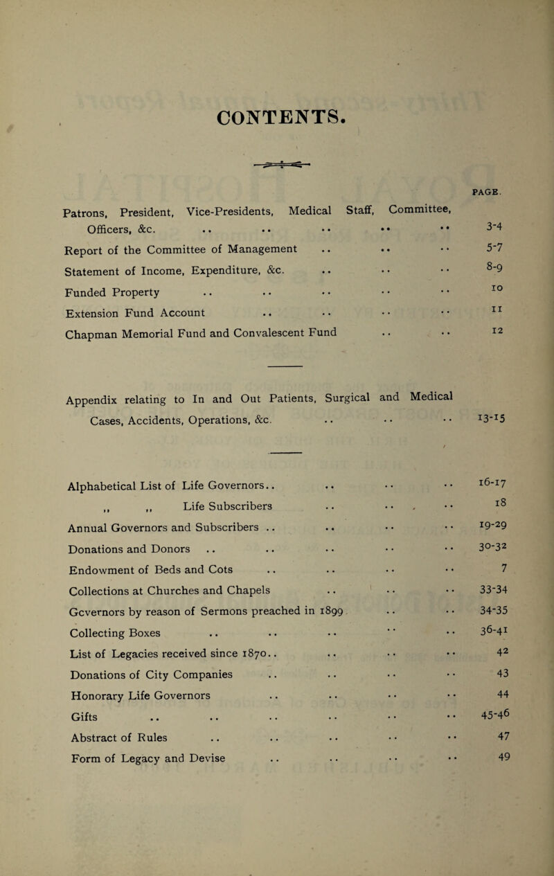 CONTENTS. PAGE. Patrons, President, Vice-Presidents, Medical Staff, Committee, Officers, &c. .. .. *• •• •• 8’4 Report of the Committee of Management .. .. • • 5*7 Statement of Income, Expenditure, &c. .. • • • • 8‘9 Funded Property Extension Fund Account .. .. •• •• 11 Chapman Memorial Fund and Convalescent Fund .. • • 12 Appendix relating to In and Out Patients, Surgical and Medical Cases, Accidents, Operations, &c. .. •• •• I3_I5 Alphabetical List of Life Governors.. .. •• •• 16-17 ,, ,, Life Subscribers .. ... •• 18 Annual Governors and Subscribers .. .. •« •• I9_29 Donations and Donors .. .. • • • • • • 3°'32 Endowment of Beds and Cots Collections at Churches and Chapels .. .. • • 33*34 Gcvernors by reason of Sermons preached in 1899 .. • • 34*35 Collecting Boxes .. .. • • '' • • 3^‘4I List of Legacies received since 1870.. .. • • • • 42 Donations of City Companies .. .. • • • • 43 Honorary Life Governors .. .. • • • • 44 Gifts .. .. • • • • • • * * 45'46 Abstract of Rules .. .. • • • • • • 47 Form of Legacy and Devise .. .. • • • • 49