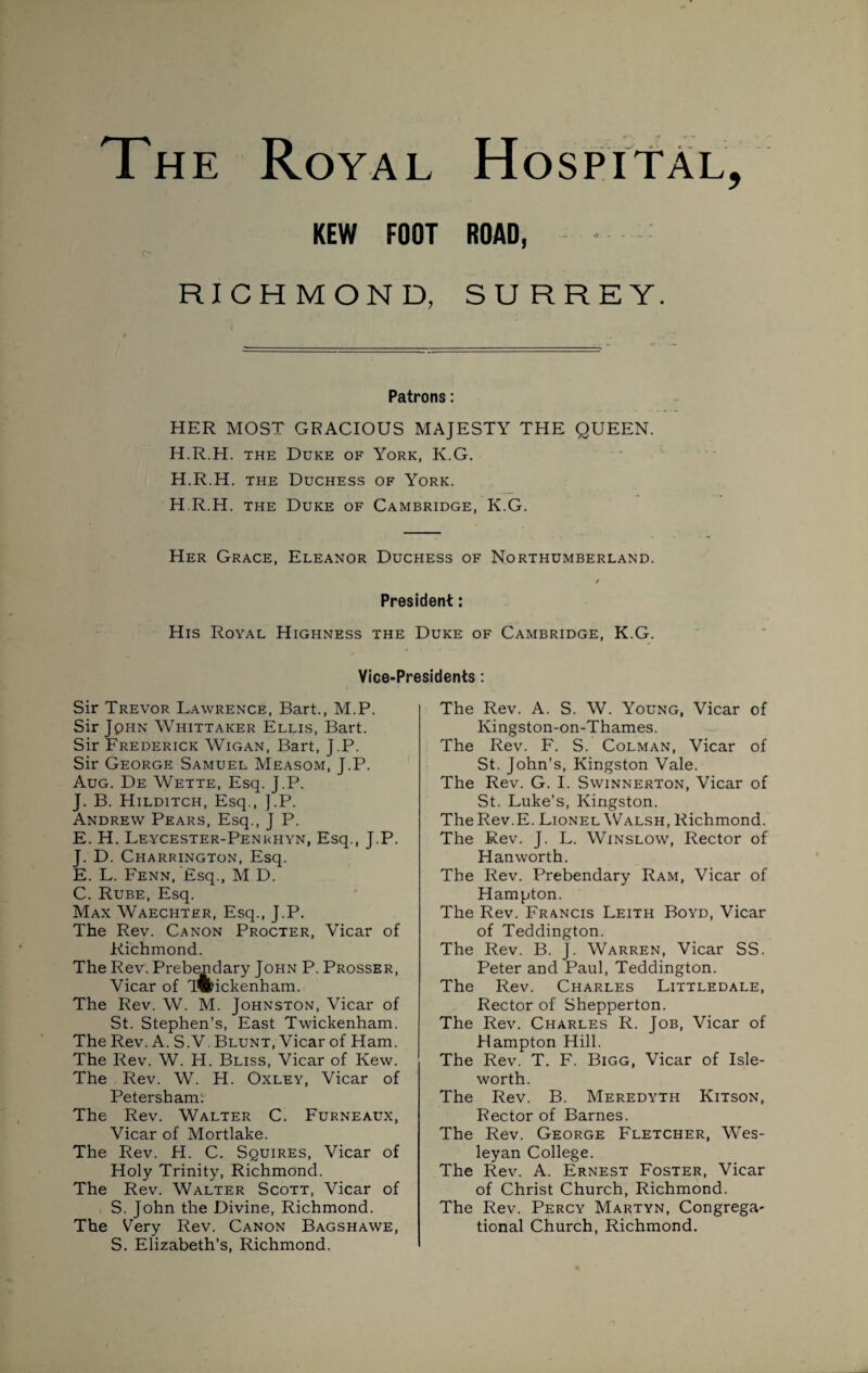 The Royal c- KEW FOOT ROAD, RICHMOND, SURREY. / Patrons: HER MOST GRACIOUS MAJESTY THE QUEEN. H.R.H. the Duke of York, K.G. H.R.H. the Duchess of York. H.R.H. the Duke of Cambridge, K.G. Her Grace, Eleanor Duchess of Northumberland. / President: His Royal Highness the Duke of Cambridge, K.G. Vice-Presidents : Sir Trevor Lawrence, Bart., M.P. Sir Jqhn Whittaker Ellis, Bart. Sir Frederick Wigan, Bart, J.P. Sir George Samuel Measom, J.P. Aug. De Wette, Esq. J.P. J. B. Hilditch, Esq., ].P. Andrew Pears, Esq., J P. E. H. Leycester-Penkhyn, Esq., J.P. J. D. Charrington, Esq. E. L. Fenn, Esq., M D. C. Rube, Esq. Max Waechter, Esq., J.P. The Rev. Canon Procter, Vicar of Richmond. The Rev. Prebemdary John P. Prosser, Vicar of Twickenham. The Rev. W. M. Johnston, Vicar of St. Stephen’s, East Twickenham. The Rev. A. S.V. Blunt, Vicar of Ham. The Rev. W. H. Bliss, Vicar of Kew. The Rev. W. H. Oxley, Vicar of Petersham: The Rev. Walter C. Furneaux, Vicar of Mortlake. The Rev. H. C. Squires, Vicar of Holy Trinity, Richmond. The Rev. Walter Scott, Vicar of S. John the Divine, Richmond. The Very Rev. Canon Bagshawe, S. Elizabeth’s, Richmond. The Rev. A. S. W. Young, Vicar of Kingston-on-Thames. The Rev. F. S. Colman, Vicar of St. John’s, Kingston Vale. The Rev. G. I. Swinnerton, Vicar of St. Luke’s, Kingston. The Rev.E. Lionel Walsh, Richmond. The Rev. J. L. Winslow, Rector of Hanworth. The Rev. Prebendary Ram, Vicar of Hampton. The Rev. Francis Leith Boyd, Vicar of Teddington. The Rev. B. J. Warren, Vicar SS. Peter and Paul, Teddington. The Rev. Charles Littledale, Rector of Shepperton. The Rev. Charles R. Job, Vicar of Hampton Hill. The Rev. T. F. Bigg, Vicar of Isle- worth. The Rev. B. Meredyth Kitson, Rector of Barnes. The Rev. George Fletcher, Wes¬ leyan College. The Rev. A. Ernest Foster, Vicar of Christ Church, Richmond. The Rev. Percy Martyn, Congrega- tional Church, Richmond.