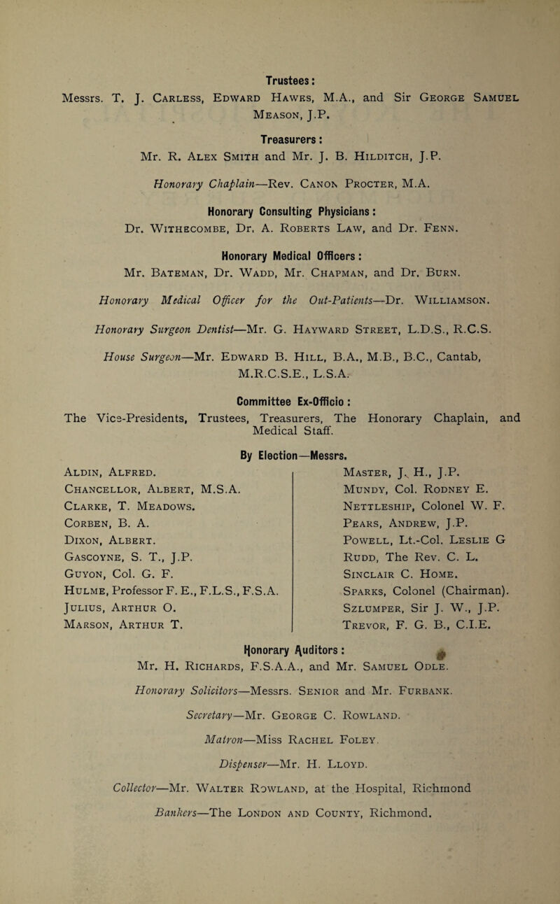 Trustees: Messrs. T. J. Carless, Edward Hawes, M.A., and Sir George Samuel Meason, J.P. Treasurers: Mr. R. Alex Smith and Mr. J. B. Hilditch, J.P. Honorary Chaplain—Rev. Canon Procter, M.A. Honorary Consulting Physicians: Dr. Withecombe, Dr, A. Roberts Law, and Dr. Fenn. Honorary Medical Officers: Mr. Bateman, Dr. Wadd, Mr. Chapman, and Dr. Burn. Honorary Medical Officer for the Out-Patients—Dr. Williamson. Honorary Surgeon Dentist—Mr. G. Hayward Street, L.D.S., R.C.S. House Surgeon—Mr. Edward B. Hill, B.A., M.B., B.C., Cantab, M.R.C.S.E., L.S.Ar Committee Ex-Officio : The Vice-Presidents, Trustees, Treasurers, The Honorary Chaplain, and Medical Staff. By Election—Messrs. Aldin, Alfred. Chancellor, Albert, M.S.A. Clarke, T. Meadows. Corben, B. A. Dixon, Albert. Gascoyne, S. T., J.P. Guyon, Col. G. F. Hulme, Professor F. E., F.L.S., F.S.A. Julius, Arthur O. Marson, Arthur T. Master, Jv H., J.P. Mundy, Col. Rodney E. Nettleship, Colonel W. F. Pears, Andrew, J.P. Powell, Lt.-Col. Leslie G Rudd, The Rev. C. L. Sinclair C. Home. Sparks, Colonel (Chairman). Szlumper, Sir J. W., J.P. Trevor, F. G. B., C.I.E. fjonorary Auditors : ^ Mr. H. Richards, F.S.A.A., and Mr. Samuel Odle. Honorary Solicitors—Messrs. Senior and Mr. Furbank. Secretary—Mr. George C. Rowland. Matron—Miss Rachel Foley. Dispenser—Mr. H. Lloyd. Collector—Mr. Walter Rowland, at the Hospital, Richmond Bankers—The London and County, Richmond.
